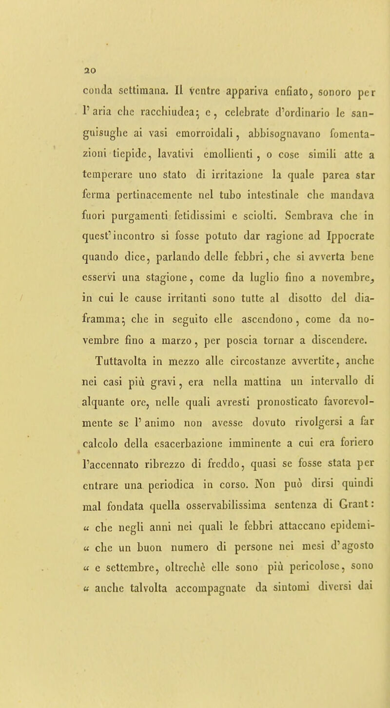 conda settiraana. II Ventre appariva enfiato, sonoro per I’aria clic raechiudea^ e, celebrate d’ordlnario le san- guisiiglie ai vasi emorroidali, abbisognavano fomenta- zioni tiepide, lavativi emollienti , o cose simili atte a temperare uno stato di irritazione la quale parea star ferma pertinaceraente nel tubo intestinale che mandava fuori purgamenti fetidissirai e sciolti. Sembrava cbe in quest’incontro si fosse potuto dar ragione ad Ippocrate quando dice, parlando delle febbri, che si avverta bene esservi una stagione, come da luglio fino a novembre, in cui ie cause irritanti sono tutte al disotto del dia- framma; cbe in seguito elle ascendono, come da no- vembre fino a marzo, per poscia tornar a discendere. Tuttavolta in mezzo alle circostanze avvertite, anche nei casi piu gravi, era nella mattina un intervallo di alquante ore, iielle quali avresti pronosticato favorevol- mente se 1’ animo non avesse dovuto rivolgersi a far calcolo della esacerbazione imminente a cui era foriero I’accennato ribrezzo di freddo, quasi se fosse stata per entrare una periodica in corso. Non puo dirsi quindi mal fondata quella osservabilissima sentenza di Grant: u cbe negli anni nei quali le febbri attaccano epidemi- u che un buon numero di persone nei mesi d’agosto « e settembre, oltrech^ elle sono piu pericolose, sono « anche talvolta accoinpagnate da sintomi diversi dai