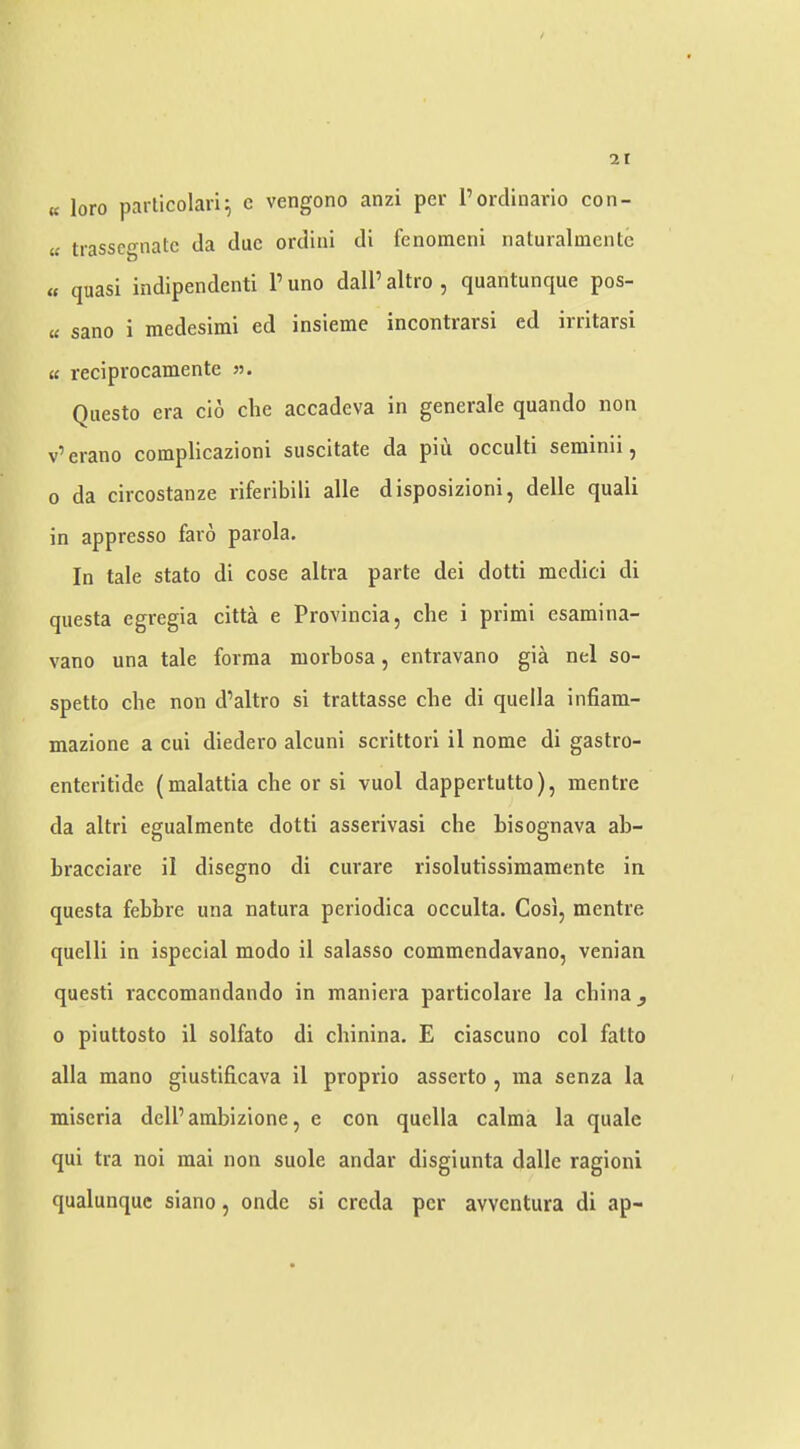 « loro particolari^ c vengono anzi per rordinario con- « trasscgnatc da due ordini di fenomeni naturalmente « quasi indipendenti P uno dalP altro , quantunque pos- « sano i medesimi ed insieme incontrarsi ed irritarsi « reciprocamente 55. Qiiesto era clo che accadeva in generale quando non v^erano complicazioni suscitate da pin occulti seniinii ^ 0 da circostanze riferibili alle disposizioni, delle quali in appresso faro parola. In tale stato di cose altra parte dei dotti medici di qiiesta egregia citta e Provincia, che i primi esamina- vano una tale forma morbosa, entravano gia nel so- spetto che non d’altro si trattasse che di quella infiam- mazione a cui diedero alcuni scrittori il nome di gastro- enteritide (malattia che or si vuol dappertutto), mentre da altri egualmente dotti asserivasi che hisognava ah- bracciare il disegno di curare risolutissimamente in questa febbre una natura periodica occulta. Cosi, mentre quelli in ispecial modo il salasso commendavano, venian quest! raccomandando in maniera particolare la china ^ 0 piuttosto il solfato di chinina. E ciascuno col fatto alia mano giustificava il proprio asserto , ina senza la miseria delPambizione, e con quella calma la quale qui tra noi mai non suole andar disgiunta dalle ragioni qualunquc siano, onde si creda per avventura di ap-