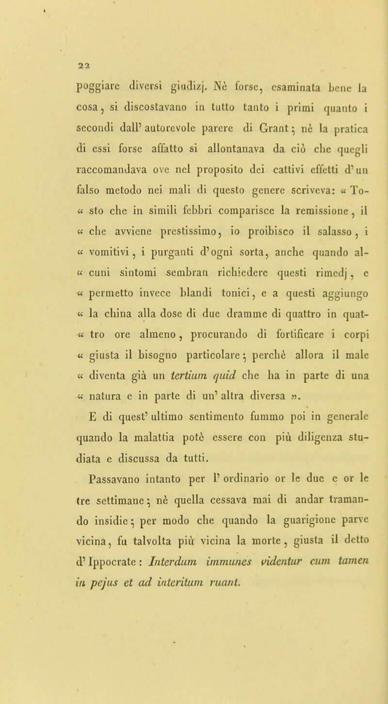 poggiare divcrsi giudizj. Nc Corse, esaminata bene la cosa, si discostavaao in tutlo tanto i primi quanto i sccondi dall’ autorevole parere di Grant ^ nc la pratica di essi Corse affatto si allontanava da cio clie quegli raccomandava ove nel proposito dei cattivi effetti d’un false raetodo nei mall di questo genere scrlveva: u To- st sto che in simill febbri coraparlsce la reraissione, il St che avvicne prestissimo, lo proibisco il salasso, i « vomitivi, 1 purganti d’ogni sorta, anche quando al- ts cuni slntoml sembran richiedere questi rimedj, c tf permetto invece blandi tonici, e a questi aggiungo tf la china alia dose di due dramme di quattro in quat- tt tro ore almeno, procurando di fortificare i corpi tt giusta il bisogno particolare ^ percli6 allora il male St diventa gla un tertiain quid che ha in parte di una St natura e in parte di un’ altra diversa ». E di quest’ ultimo sentimento fummo poi in generale quando la malattia pot^; essere con pin diligenza stu- diata e discussa da tutti. Passavano Intanto per 1’ ordinario or le due e or Ic tre settimane^ quella cessava mai di andar traman- do insidie per modo che quando la guarigione parve vicina, fu talvolta pin vlcina la morte, giusta il detto d’ Ippocrate: Interdum immu/ies videniur cum tamen ill pejus et ad interitum ruaut.