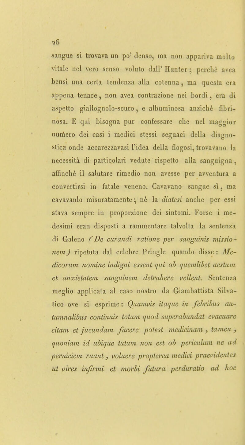 sangue si trovava un po’ dcnso, ma non appariva mollo vitalc ncl vero scnso voluto clall’ Hunter ^ perchi avea bensi una ccrta tcntlenza alia cotenna, ma questa era appcna tenace, non avea contrazione nei bordi, era di aspetto giallognolo-scuro, e albuminosa anzicli6 fibri- nosa. E cjui bisogna pur confessare che nel maggior miniero dei casi i medici stessi seguacl della diagno- stica onde accarezzavasi I’idea della flogosi, trovavano la necessita di particolari vedute rispetto alia sanguigna , allinch(i il salutare rimedio non avesse per avventura a convertirsi in fatale veneno. Cavavano sangue si, ma cavavanlo misuratainente ^ nS la diatesi anche per essi stava sempre in proporzione dei sintomi. Forse i me- desimi eran disposti a rammentare talvolta la sentenza di Gale no (De curandi ratione per sanguinis missio- nem) ripetuta dal cclebre Pringle quando disse: Me- dicorum nomine indigni essent qui oh quendibet aestuni et anxietatein sanguinem detrahere vellent Sentenza meglio applicata al caso nostro da Giambattista Silva- tico ove si esprlme: Quamvis itaque in febrihus au- tuninalibus continuis totiun quod superabundat evacuare citani et jucundani facere potest medicinani, tamen ^ quoniain id ubique tutuin non est ob periculum ne ad pernicicin ruant, voluere propterea medici praevidentcs