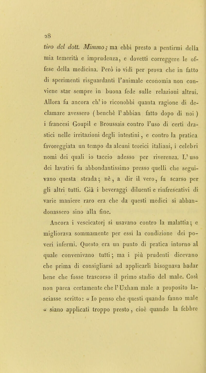 tivo del dott. Minimo; ma ebbi presto a pcnlirmi della niia teinerita e imprudenza, e dovetti correggere le of- fese della medicina. Peio io vidi per prova che in fatto di sperimenti risgiiardanti Panimale econoraia non con- viene star sempre in buona fede sulle relazioni altrui. Allora fu ancora cli’ io riconobbi quanta ragione di de- clamarc avessero (bench^: 1’ abblan fatto dopo di noi ) i francesi Goupil e Broussais contro I’uso di certi dra- stici nelle irritazioni degli intestini, e contro la pratica favoreggiata un tempo da alcuni teorici italiani, i celebri norai dei quali io taccio adesso per riverenza, L’ uso dei lavativi fu abbondantissimo presso quelli che segui- vano questa strada ^ n6 , a dir il vero, fu scarso per gli altri tutti, Gia i beveraggi diluenti e rinfrescativi di varie maniere raro era che da questi medici si abban- donassero sino alia fine. Ancora i vescicatorj si usavano contro la malattia^ e migliorava sommainente per essi la condizione dei po- veri inferrai. Questo era un punto di pratica intorno al quale convenivano tutti; ma i piu prudenti dicevano che prima di consigliarsi ad applicarli bisognava badar bene che fosse trascorso il primo stadio del male. Cosi non parea certamente che I’Uxham male a proposito la- sciasse scritto: « Io penso che questi quando fanno male u siano applicati troppo presto, cio6 quando la febbre