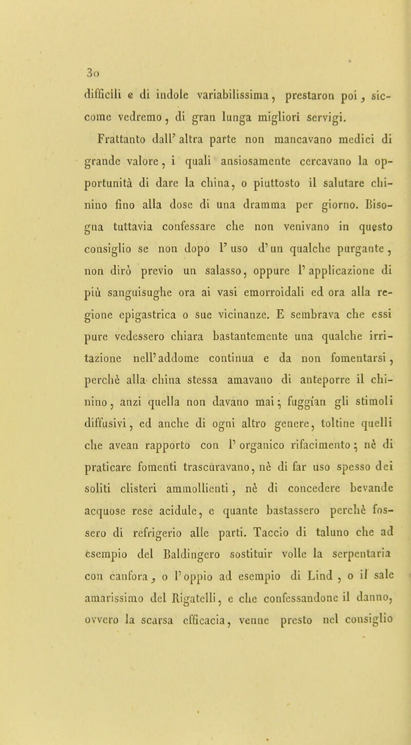 difficili e (ii indole variabilissinia, prestaron poi j sic- come vedremo, di gran lunga migliori servigi. Frattanto dall’ altra parte non raancavano medici di grande valore, i quali ansiosamente ccrcavano la op- portunita di dare la china, o piuttosto il salutare chi- nino fino alia dose di una dramma per giorno. Biso- gna tuttavia confessare die non venivano in questo consiglio se non dopo 1’uso d’un qualche purgante , non diro previo un salasso, oppure F applicazione di pin sangiiisughe ora ai vasi emorroidali ed ora alia rc- gione epigastrica o sue vicinanze. E sembrava die essi pure vedessero cliiara bastantemente una qualche irri- tazione nelPaddome continua e da non fomentarsi, perchc alia china stessa amavano di anteporre il chi- nino, anzi quella non davano mai ^ fuggian gli stimoli dilTusivi, ed anche di ogni altro genere, toltine quelli die avean rapporto con 1’ organico rifacimento ^ n^ di praticare foinenti trascuravano, ne di far uso spesso dei solid clisteri amraollienti, n^ di concedere bcvande acquose rese acidiile, e quante bastassero perchc fos- sero di refrigerio alle parti. Tacdo di taluno die ad esempio del Baldingero sostituir voile la serpentaria con canfora^ o I’oppio ad esempio di Lind , o il sale amarissimo del Rigatdli, e die confcssandone il danno, ovvcro la scarsa cfficacia, venue presto nd consiglio
