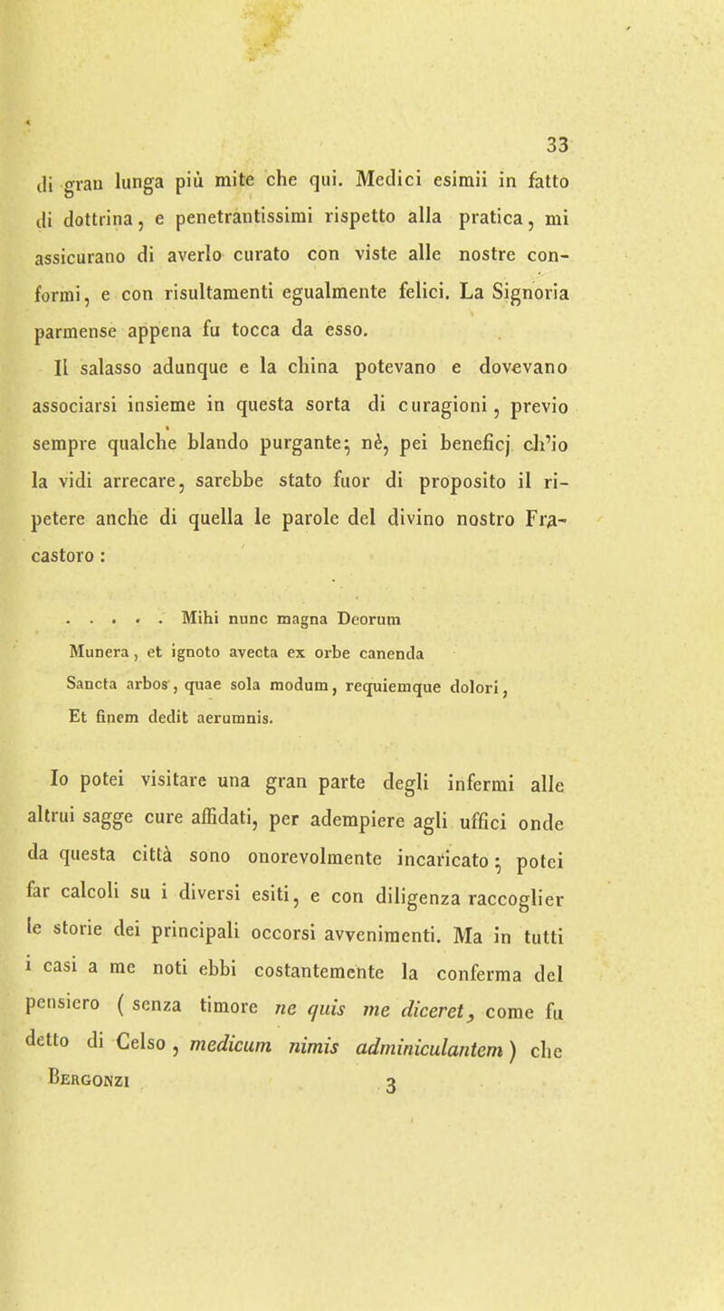 cli grail lunga piu mite die qui, Medici esimii in fatto di dottrina, e penetrantissimi rispetto alia pratica, mi assicurano di averlo curato con viste alle nostre con- formi, e con risultamenti egualmente felici. La Signoria parmense appena fu tocca da esso, II salasso adunque e la china potevano e dovevano associarsi insieme in questa sorta di curagioni, previo sempre qualche blando purgante^ n^, pei beneficj di’io la vidi arrecare, sarebbe stato fiior di proposito il ri- petere anche di quella le parole del divino nostro Fra- castoro: . . . . . Mihi nunc magna Deorum Munera, et ignoto avecta ex orbe canencla Sancta arbo?, quae sola modum, requiemque clolori, Et 6nem dedit aerumnis. lo potei visitare una gran parte degli infermi alle altrui sagge cure alEdati, per adempiere agli uffici onde da questa citt^ sono onorevolmente incai'icato ^ potei far calcoli su i diversi esiti, e con diligenza raccoglier le storie dei principali occorsi avveniraenti. Ma in tutti i casi a me noti ebbi costantemente la conferma del pensiero ( senza timore ne quis me diceret, come fu detto di Celso , medicum nimis adrniniculantem) die Bergonzi a
