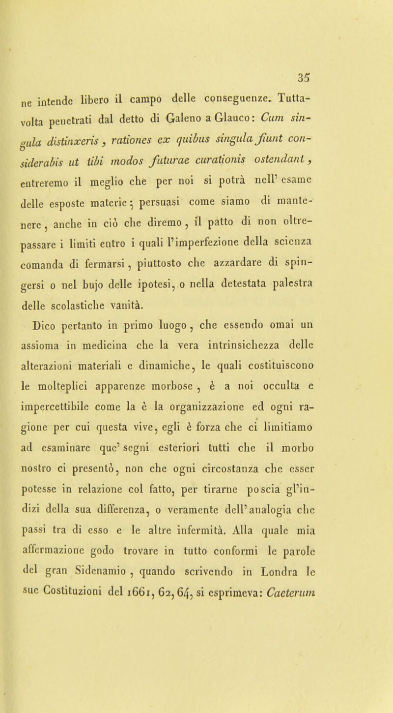 ne intende libero il carapo delle conseguenze, Tutta- volta peiietrati dal detto di Galeno a Glauco: Cum sin- gula distinxeris y rationes ex (juibus singula Jiunt con- siderabis ut iibi modos futurae curationis ostendant, entrerenio il meglio che per noi si potra iiell’ csanic delle esposte materie; persuasi come siamo di mante- nere j anche in cio che diremo , il patto di non oltie- passare i limiti entro i quali I’imperfezione della scienza comanda di fermarsi, piuttosto die azzardare di spin- gersi 0 nel bujo delle ipotesi, o nella detestata palcslra delle scolasticlie vanity. Dico pertanto in primo luogo, che essendo omai un assioma in medicina che la vera intrinsichezza delle alterazioni materiali e dinamiche, le quali costituiscono le molteplici apparenze morbose , h a noi occulta e impercettibile come la e la organizzazione ed ogni ra- 4 gione per cui qiiesta vive, egli h forza che ci limitiamo ad esaminare que’ segni esteriori tutti che il morbo nostro ci presento, non che ogni circostanza che esser potesse in relazione col fatto, per tirarne poscia gl’in- dizi della sua differenza, o veramente dell’analogia che passi tra di esso e le altre infermita, Alla quale mia affcrmazione godo trovare in tutto conformi le parole del gran Sidenamio , quando scrivendo in Londra Ic sue Costituzioni del i66i, 62,645 si esprimcva: Caeteruni