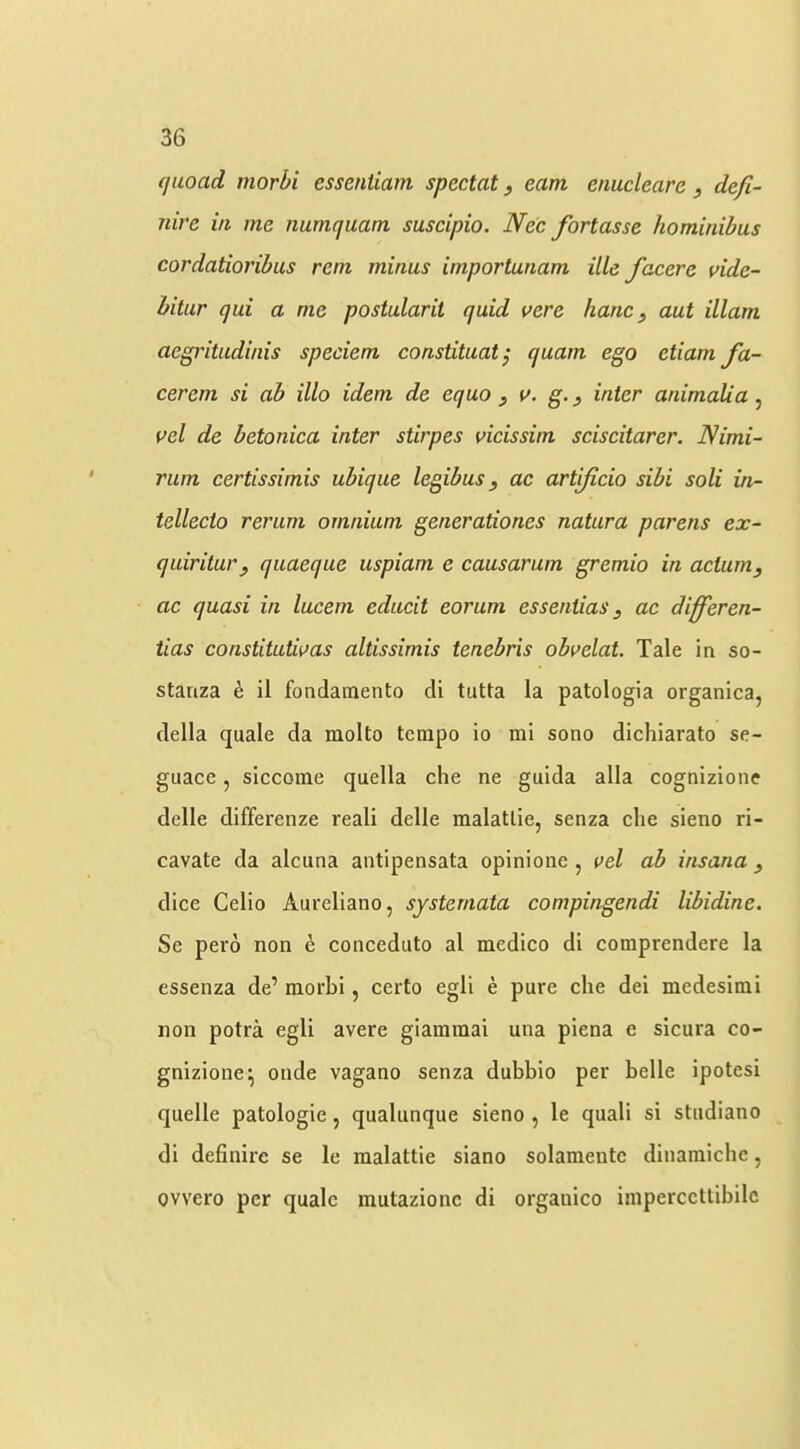quoad morhi esseniiam special j earn enucleare, defi- nive in me numquam suscipio. Ne'e forlasse hominibus cordalioribus rent minus imporlunam ille facere vide- hitur qui a me poslularit quid vere hancy aul illam aegritudinis speciem constituat^ quarn ego eliam fa- cer em si ah illo idem de equo , a. g.^ inter animalia ^ vel de betonica inter stirpes vicissim sciscitarer. Nimi- rum certissimis ubique legibus, ac artificio sibi soli in- tellecto rerum omnium generationes natura parens ex- quiritury quaeque uspiam e causarum gremio in acluniy ac quasi in lucern educit eorum esseniias y ac differen- tias constituUi>as altissimis ienebris obvelat. Tale in so- stanza e il fondainento di tutta la patologia organica, della quale da molto tempo io mi sono dichiarato se- guace, siccome quella che ne guida alia cognizione delle differenze reali delle malatlie, senza die sieno ri- cavate da alciina antipensata opinione , i>el ab insana y dice Celio Aureliano, systemata compingendi libidine. Se pero non e conceduto al medico di comprendere la essenza de’ morbi, certo egli e pure die dei medesimi non potra egli avere giammai una piena e sicura co- gnizioiie^ onde vagano senza dubbio per belle ipotesi quelle patologie, qualunque sieno , le quali si studiano di definire se le malattie siano solameutc diiiamidic, owero per quale mutazionc di orgaiiico imperccttibilc