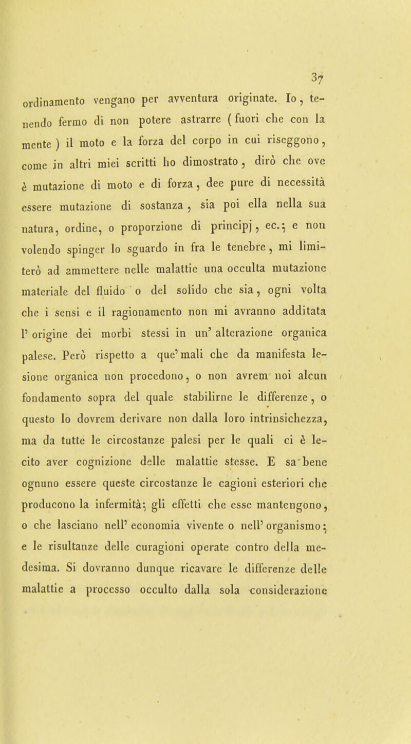3? orclinamento vengano per avventura originate. lo, te- nendo ferrao di non potcre astrarre (fuori die con la mente ) il moto e la forza del corpo in cui riseggono, come in altri miei scritti ho dimostrato , diro die ove i mutazione di moto e di forza ^ dee pure di necessita essere mutazione di sostanza ^ sia poi ella nella sua natura, ordine, o proporzione di principj, ec.^ e non volendo spinger lo sguardo in fra le tenebre ^ mi limi- tero ad ammettere nelle malattie una occulta mutazione materiale del fluido o del solido die sia, ogni volta die i sensi e il ragionamento non mi avranno additata 1’ origine dei morbi stessi in un’ alterazione organica palese. Pero rispetto a que’mali cbe da manifesta le- sione organica non procedono, o non avrem iioi alcun fondamento sopra del quale stabilirne le differenze, o questo lo dovrem derivare non dalla loro intrinsicliezza, ma da tutte le circostanze palesi per le quail ci h le- cito aver cognizione delle malattie stesse. E sa'benc ognuno essere queste circostanze le cagioni esteriori cbe producono la infermit^^ gli effetti cbe esse mantengono, 0 cbe lasciano nelP economia vivente o nelP organismo^ e le risultanze delle curagioni operate contro della me- desiraa. Si dovranno dunque ricavarc le differenze delle malattie a processo occulto dalla sola considerazione
