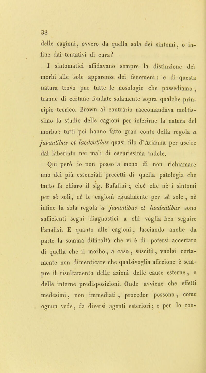 dellc cagioni, ovvcro da quella sola del sintoini, o iti- fiiie dai tentativi di cura? I sintoraatici affidavano seraprc la distinzione dei morbi alle sole apparenze dei fenomeni • c di questa natura trovo pur tutte le nosologie che possediamo , tranne di certune fondate solamente sopra qualche prin- cipio teorico. Brown al contrario raccomandava moltis- simo lo studio delle cagioni per inferirne la natura del morbo : tutti poi hanno fatto gran conto della regola a javantibus et laeclentibus quasi filo d’Arianna per uscire dal laberinto nei mali di oscurissima indole. Qui pero io non posso a meno di non richiamare lino dei piu essenziali precetti di quella patologia die tanto fa chiaro il sig. Bufalini ^ cio^ che ne i sintonii per se soli, ne le cagioni egualinente per sh sole, n6 infine la sola regola a jumntibus et laedentibus sono sufficienti segni diagnostic! a chi voglia ben seguire I’atialisi. E quanto alle cagioni , lasciando anclie da parte la somma difficolta che vi k di potersi accertare di quella che il inorbo, a caso , suscito, vuolsi certa- raente non diraenticare che qualsivoglia affezione h sem- pre il risultainento delle azioni delle cause esterne , c delle interne predisposizioni. Onde avviene che elfetti medesiini, non immedlati proceder possono, come ognun vede, da divers! agent! esteriori^ e per lo con-