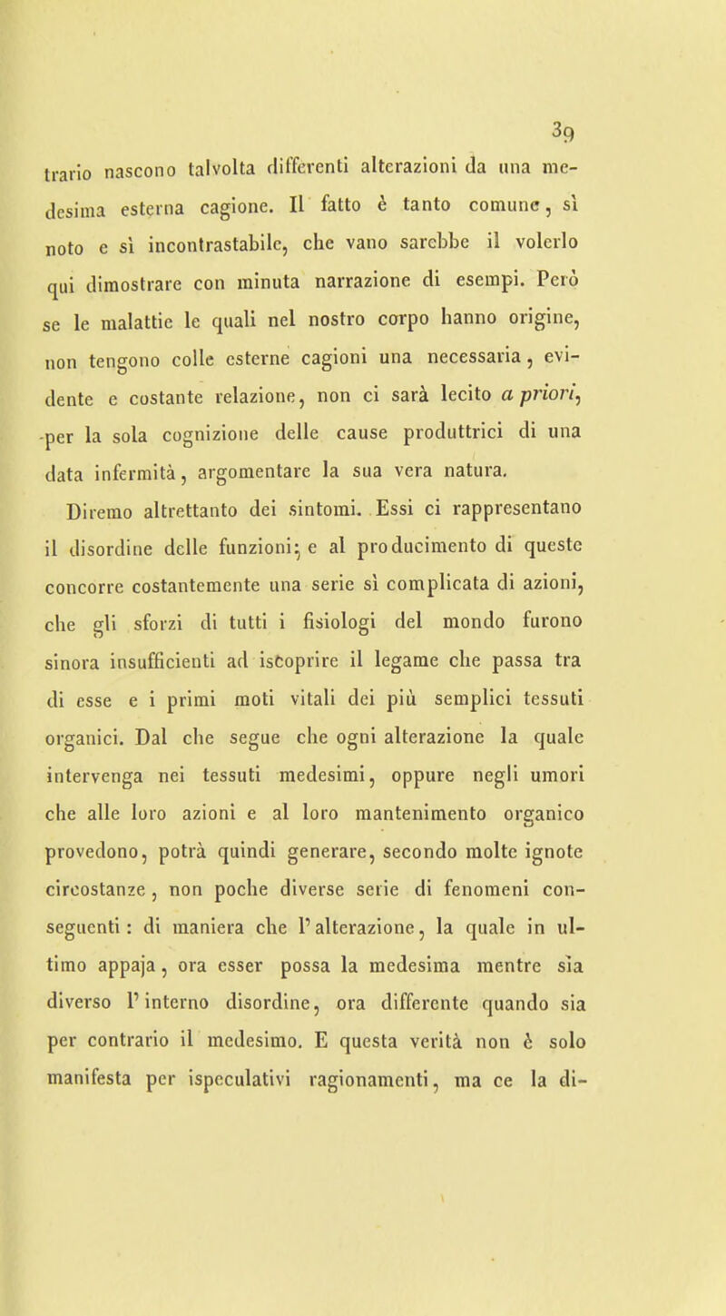 irarlo nascono talvolta cliffercnti altcrazioni da una me- desima esterna cagione. II fatto e tanto cotnunc, si noto e si inconlrastabilc, die vaiio sardibe il volerlo qui dimostrare con minuta narrazione di esempi. Peio se le malattie le quali nel nostro corpo hanno origine, non tengono colle cstcrne cagioni una necessaria, evi- dente e costante relazione, non cl sara lecito a priori, -per la sola cognizioiie delle cause produttrici di una data infermita, argomentare la sua vera natura, Direrao altrettanto del sintoini. Essi ci rappresentano il disordine delle funzioni^ e al producimento di questc concorre costantemente una serie si complicata di azioni, die gli sforzi di tiitti i fisiologi del mondo furono sinora insufficienti ad isCoprire il legame die passa tra di esse e i primi moti vital! dei pin semplici tessuti organici. Dal die segue die ogni alterazione la quale intervenga nei tessuti medesimi, oppure negli umori die alle loro azioni e al loro raantenimento organico provedono, potra quindi generare, secondo molte ignote circostanze, non poclie diverse serie di fenomenl con- seguenti: di maniera die P alterazione, la quale in ul- timo appaja, ora esser possa la medesiina mentre sia dlverso P interno disordine, ora differcnte quando sia per contrarlo il inedesimo. E questa verity non b solo manifesta per ispcculatlvi ragionamcnti, ma ce la di-