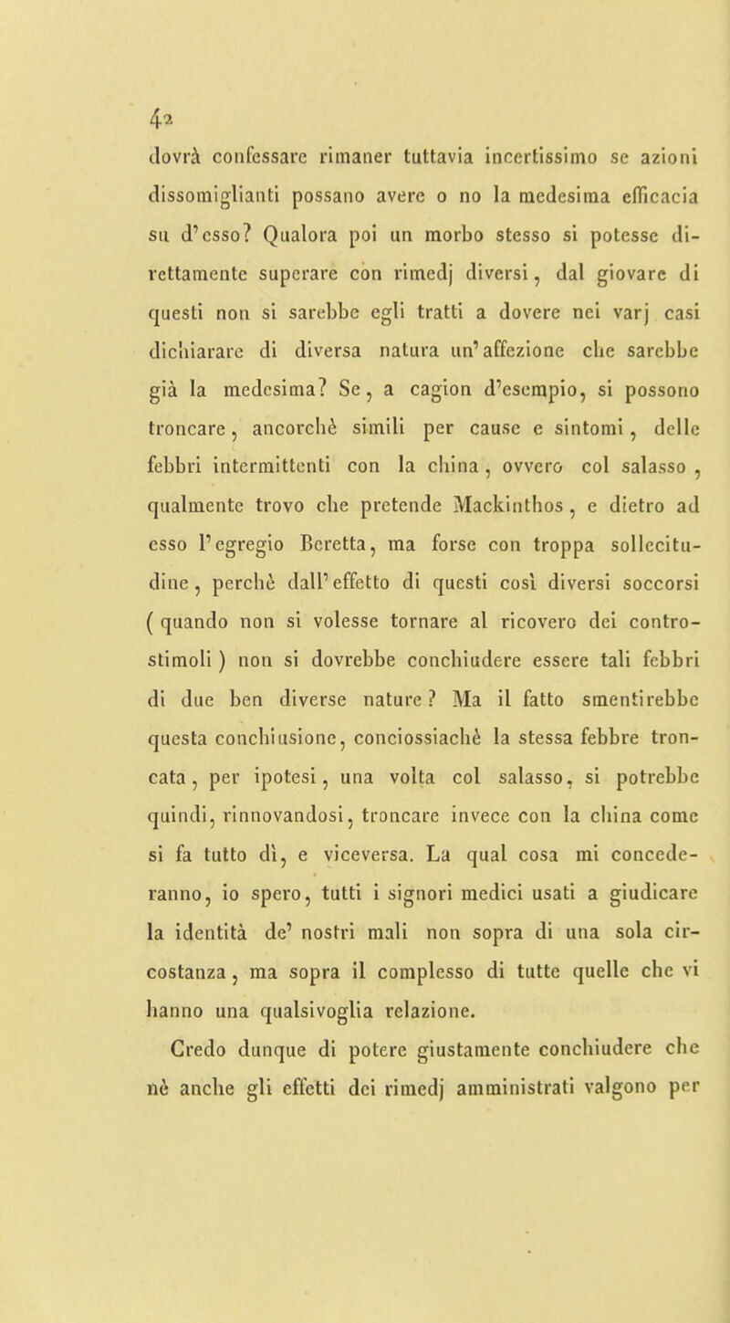 tlovrh confessare rimaner tuttavia incertissimo se azionl dissoiniglianti possaiio avere o no la mcdesitna efficacia su d’csso? Qualora poi im morbo stesso si potesse di- vettaiTientc superare con riinedj diversi, dal giovarc di quest! non si sarebbe cgli tratti a dovere nei varj casi dicbiarare di diversa natura un’affezione die sarebbe gia la medesima? Se, a cagion d’esempio, si possorio troncare, ancorchi siinili per cause e sintonii, dellc febbri intermittenti con la china, ovvero col salasso , qualniente trovo die pretende Mackinthos, e dietro ad esso I’cgregio Beretta, ma forse con troppa sollecitu- dine , perche dall’effetto di questi cosi diversi soccorsi ( quando non si volesse tornare al ricovero dei contro- stimoli) non si dovrebbe conebiudere essere tali febbri di due ben diverse nature ? Ma 11 fatto smentirebbe questa concbitisione, conciosslach^ la stessa febbre tron- cata, per ipotesi, una volta col salasso, si potrebbe quindi, rinnovandosi, troncare invece con la china come si fa tutto di, e viceversa. La qual cosa mi concede- ranno, io spero, tutti i signori medici usatl a giudicare la identita de’ nostri mali non sopra di una sola cir- costanza, ma sopra il complesso di tiitte quelle die vi lianno una qualsivoglia relazione. Credo dunque di potere giustaraeiite conebiudere die lie andie gli effetti dei rimed) amministrati valgono per