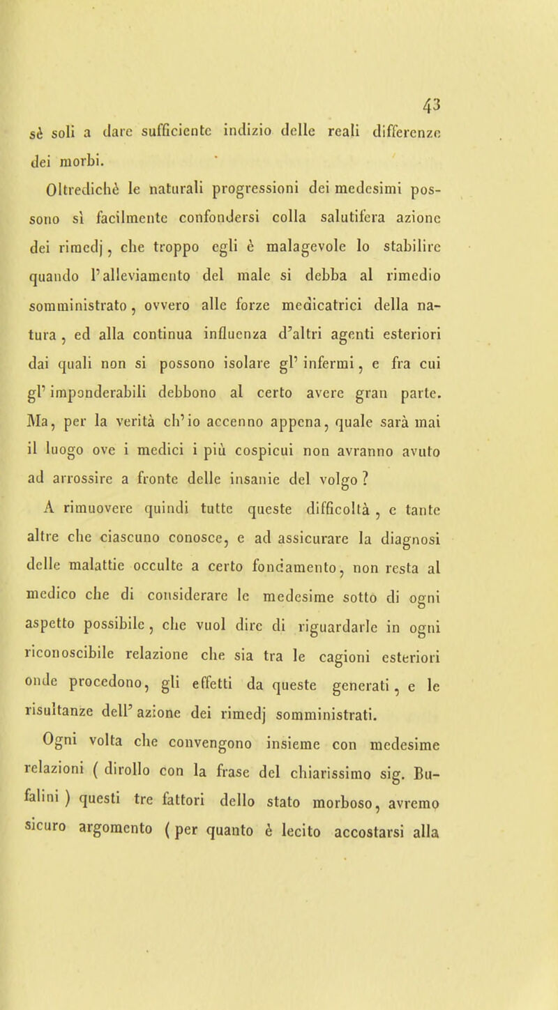 si soli a dare sufficientc indizio delle reali differenzn dei morbi. Oltredich^ le natural! progression! dei medesimi pos- sono si facilmente confondersi colla salutifcra azionc dei riracdj, che troppo egli e malagevole lo stabilire quaiido Palleviamcnto del male si debba al rimedio soraininistrato, ovvero alle forze medicatrici della na- tura , ed alia continua influenza d’altri agent! esteriori dai quali non si possono isolare gP infermi, e fra cui gP imponderabili debbono al certo avere gran parte. Ma, per la verita cb’io accenno appena, quale sara inai il luogo ove i medici i piii cospicui non avranno avuto ad arrossire a fronte delle insanie del volgo ? A rimuovere quindi tutte queste difficolta , e tante altre che ciascuno conosce, e ad assicurare la diagnosi delle malattie occulte a certo fondamento, non resta al medico che di considerare le medesime sotto di ogni aspetto possibile, che vuol dire di riguardarle in ogni liconoscibile relazione che sia tra le cagioni esteriori onde procedono, gli effetti da queste generati, e le risuitanze delP azione dei rimedj somministrati. Ogni Volta che convengono insieme con medesime relazioni ( dirollo con la frase del chiarissimo sig, Bu- falini ) quest! tre fattori dello stato morboso, avremo sicuro argoraento (per quanto e lecito accostarsi alia