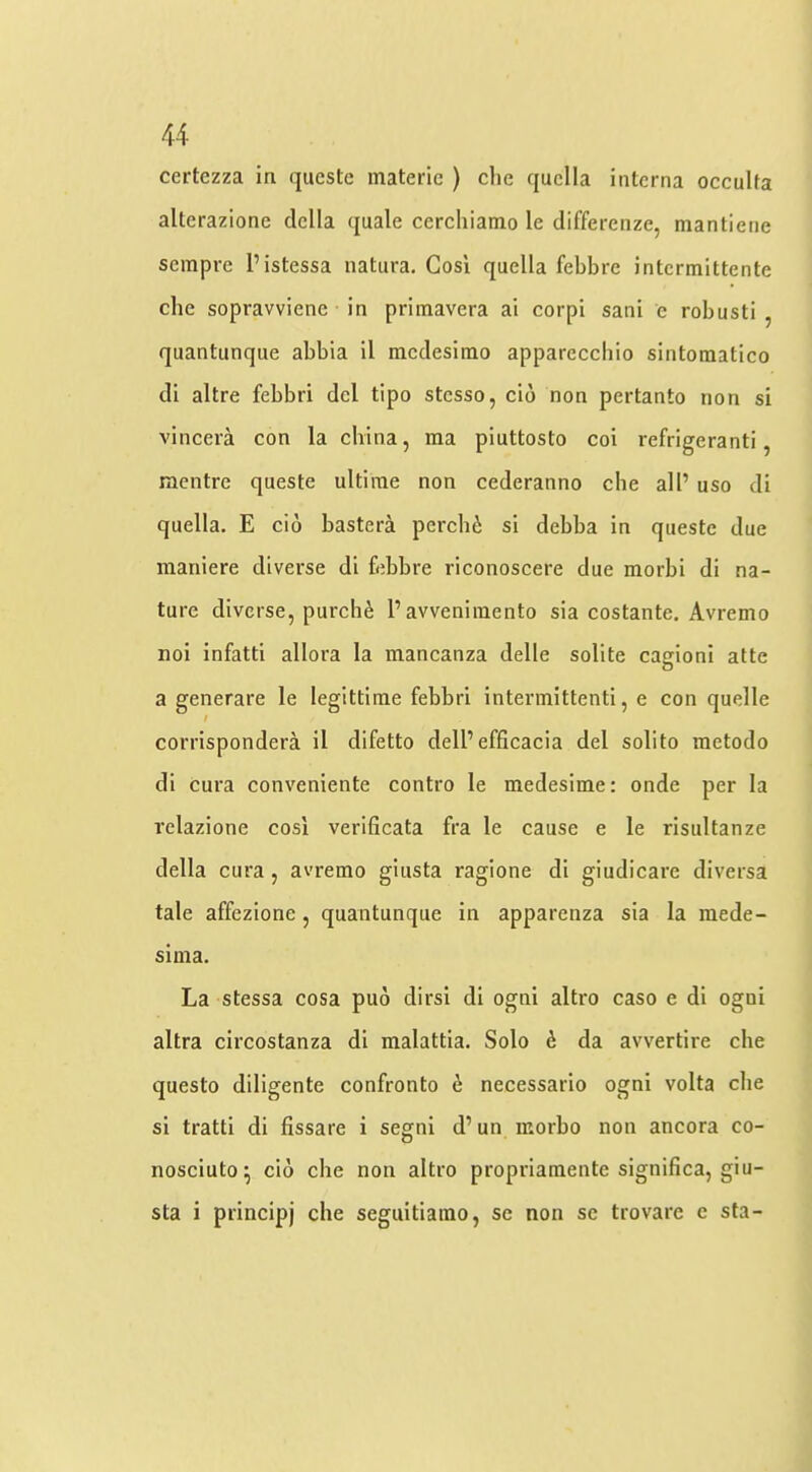 certezza in qucstc materic ) die quclla interna occulta alterazione della quale cerchiatno le differenze, mantiene sempre I’istessa natura, Gosi quella febbre intermittente die sopravviene in priinavera ai corpi sani e robusti , quantunque abbia il medesimo apparecdiio sintomatico di altre febbri del tipo stesso, cio non pertanto non si vincera con la china, ma piuttosto coi refrigeranti, mentre queste ultirae non cederanno die all’ uso di quella. E do bastera perebi si debba in queste due maniere diverse di febbre riconoscere due morbi di na- ture diverse, purch^ 1’avveniraento sia costante. Avremo noi infatti allora la mancanza delle solite cagioni atte a generare le legittime febbri intermittenti, e con quelle / corrispondera il difetto dell’efficacia del solito metodo di cura conveniente contro le medesime: onde per la relazione cosi verlficata fra le cause e le risultanze della cura, avremo giiista ragione di giudicare diversa tale affezione, quantunque in apparenza sia la raede- sima. La stessa cosa pu6 dirsi di ogni altro caso e di ogni altra circostanza di malattia. Solo 6 da avvertire che questo diligente confronto d necessario ogni volta die si tratti di fissare i segni d’ un inorbo non ancora co- nosciuto ^ cio che non altro propriamente significa, giu- sta i principj che seguitiamo, se non sc trovare e sta-