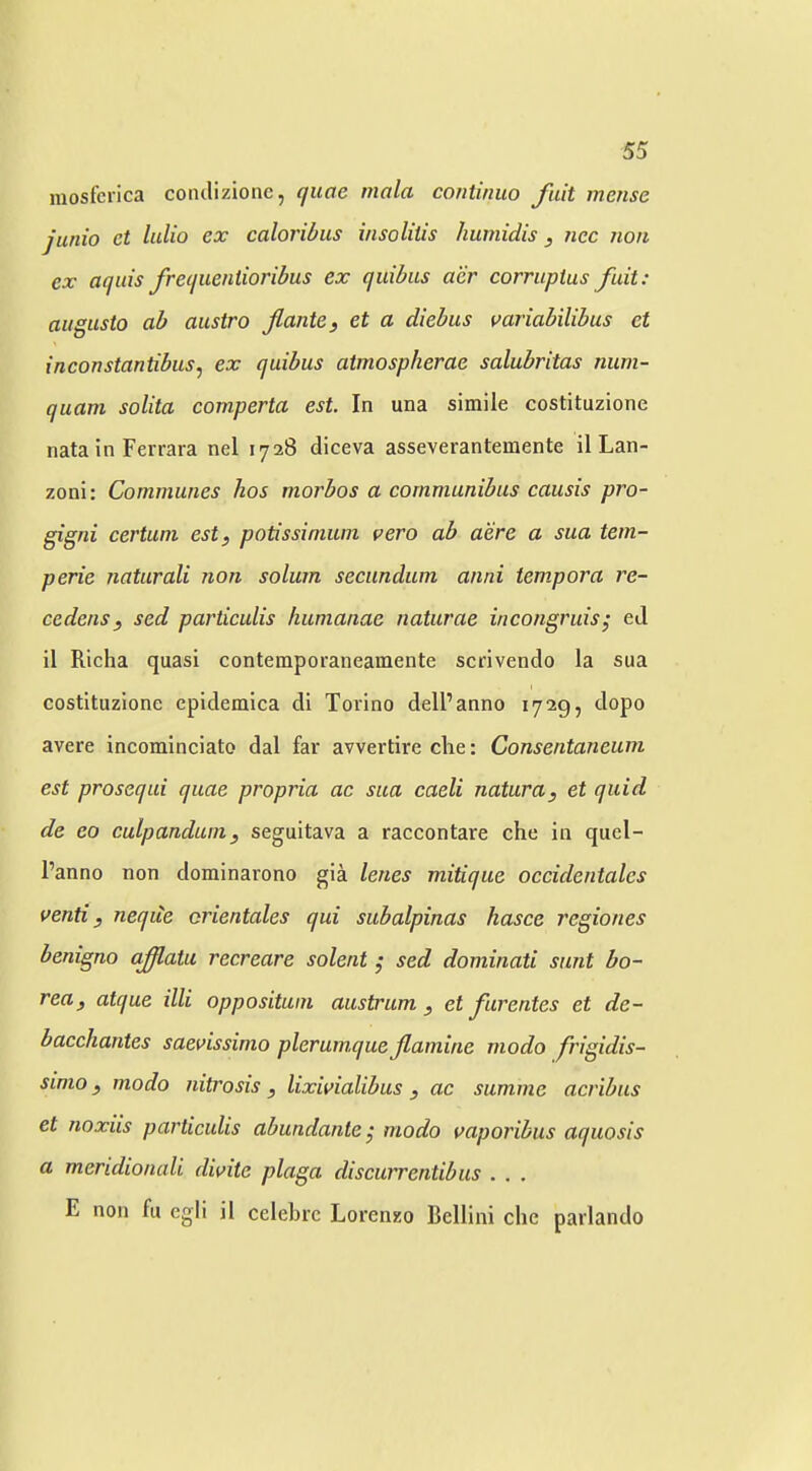 raosfcrica conclizione, quoe mala continuo fait mense junio et lidio ex caloribus insolitis liumidis, nec non cx aquis frecjueniioribus ex quibus acr corrupius fait: aiigusto ab austro flante, et a diebus variabilibus et {neonstantibus, ex quibus atmospherae salubritas num- quam solita comperta est. In una simile costituzione nata in Ferrara nel 1728 diceva asseverantemente il Lan- zoni: Communes hos morbos a communibus causis pro- gigni certuni est, potissinium pero ab acre a sua tem- perie naturali non solum secundum anni tempora re- cedens, sed particulis humanae naturae incongruis; eJ il Richa quasi contemporaneamente scrivendo la sua costituzione cpidemica di Torino dell’anno 1729, dopo avere incominciato dal far avvertire die: Consentaneum est prosequi quae propria ac sua caeli natura, et quid de eo culpanduin, seguitava a raccontare che in quel- I’anno non dominarono gia lenes mitique oceidentales penti, neqiie crientales qui subalpinas hasce regiones benigno aff,atu recreare solent ,• sed dominati sunt bo~ rea, atque illi opposituni austrum , et Jhrentes et de- bacchantes saepissimo plerumque Jlamine niodo frigidis- simo, modo nitrosis , lixipialibus , ac summe acribus et noxiis particulis abundante^ modo paporibus aquosis a meridionali dipite plaga discurrentibus . . . E non fu cgli il cclebrc Lorenzo Bellini che parlando