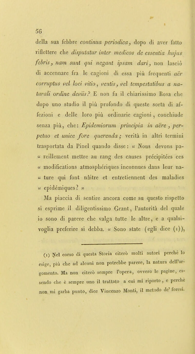 della sua febbre coniinua periodica, dopo di aver fatto riflettere die dispuiatur inter medicos de essentia hiijus febris, nam sunt qid negant ipsarn dari, non lascio di accennare fra le cagioni di ossa piii frequent! aer corriiptus vel loci mtio, vetitis, vel tcmpestatibiis a na- turali ordine deviis? E non fu il cbiarissimo Ilosa die dopo uno studio il piti profondo di queste sorta di af- fezioni e delle loro piu ordinarie cagioni , conchiude senza piu, die: Epidemiorum principia in acre , per- petao et unice fore querenda; verita in altri termini trasportata da Find quando disse: « Nous devons pa- « reillement mettre au rang des causes precipitees ces « modifications atmosplieriques inconnues dans leur na- « ture qui font naitre et entretiennent des maladies w epidemiques? » Ma piaccia di sentire ancora come su questo rispetto si esprime il diligentissimo Grant, Fautorita del quale io sono di parere die valga tutte le altre, e a qualsi- voglia preferire si debba. « Sono state (egli dice (i)), (i) Nel corso tli questa Storia citero inolti autori perche lo esige, piii die act alcuni non polrebbe parere, la natura delPar- gomento. Ma non citero sempre I’opera, ovvero le pagine, cs- sendo die e sempre uno il trattato a cui mi riporto , e perche non mi garba punto, dice Vincenzo Monti, il metodo dc’ forcsi.