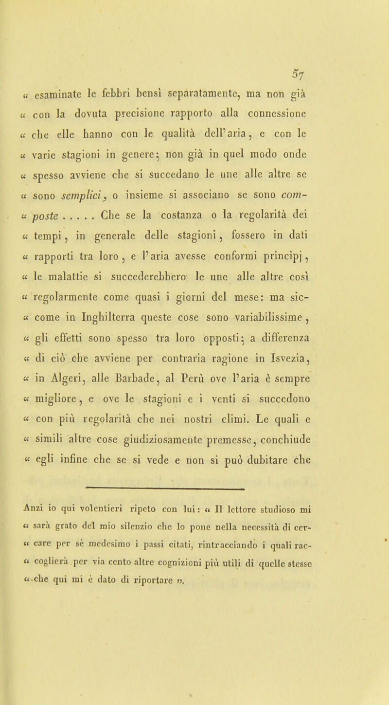 u esaniinate le febbri bensi scparatamente, ma non gia « con la dovuta prcdsione rapporto alia conncssionc « die die banno con le qualita ddl’aria, c con le « varic stagioni in geneie^ non gia in quel modo ondc « spesso avviene die si succedano le une alle altre se « sono semplici, o insieme si associano se sono com- « paste die se la costanza o la regolarita dei « tempi, in generale delle stagioni, fossero in dati « rapporti tra loro, e I’aria avesse conformi principj, « le malattie si succederebbero le une alle altre cosi « regolarmente come quasi i giorni del mese: ma sic- « come in Inghilterra queste cose sono variabilissime, « gli effetti sono spesso tra loro opposli^ a differenza « di do die avviene per contraria ragione in Isvezia, « in Algeri, alle Barbade, al Peru ove I’aria h. sempre u migliore, e ove le stagioni e i venti si succedono « con pill regolarita die nei nostri climi. Le quali e « simili altre cose giudiziosameiite premesse, condiiude « egli infine die se si vede e non si puo dubitarc die Anzi io qui volentieri ripeto con lui: <» II lettore studioso mi u Sara grato del mio silenzio che lo pone nclla necessita di ccr- fi care per se medcsimo i passi citali, rintracciando i qiiali rac- « cogliera per via cento altre cognizioni pin utili di quelle stesse ti-clie qui mi e dato di riportare >?.