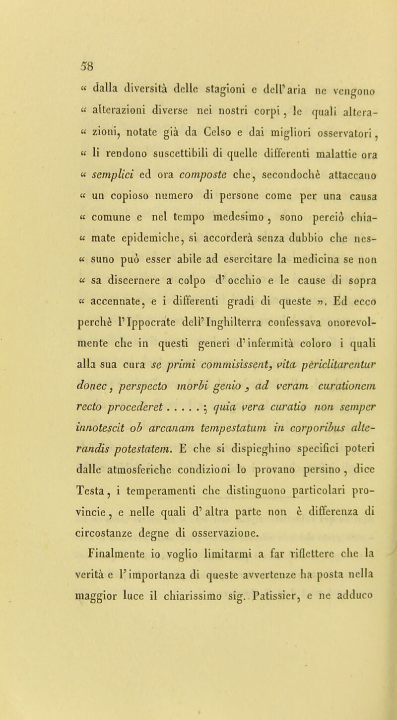 « dalla divcrsita dellc stagioni c dell’aria nc vcngoiio « alterazioni diverse nei nostri corpi, le quali altera- “ zioni, notate gia da Gelso e dai migliori osservatorl, « li rendono siiscettibill di quelle differenti malattie ora « semplici ed ora composte clie, secondoch^ attaccaiio « un copioso nutnero di persone come per una causa « comune e nel tempo medesimo , sono percio chia- mate epidemiche, si accordera senza dubbio che nes- « suno puo esser abile ad esercitare la medicina se non « sa discernere a colpo d’ occliio e le cause di sopra (( accennate, e i differenti gradi di queste », Ed ecco perche I’Ippocrate dell’Inghilterra confessava onorevol- mente che in questi generi d’infermita coloro i quali alia sua cura se primi commisissent, vita periclitarentur donee, perspecto morbi genio y ad veram carationem recto procederet ; quia vera curatio non semper innotescit oh arcanam tempestatum in corporibus alte- randis potestatem. E che si dispieghino specifici poteri dalle atmosferiche condizioni lo provano persino , dice Testa, i temperamenti che distinguono particolari pro- vincie, e nelle quali d’ altra parte non 1^ diflferenza di circostanze degne di osservazione. Finalmente io vofflio limitarmi a far viflettere che la O verita e Eiraportanza di queste avvertenze ha posta nella maggior luce il chiarissimo sig. Patissicr, c ne adduce
