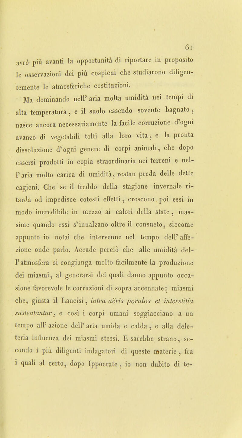 avro piu avanti la opportunit^i cli riportare in proposito le osseivazioni dei pin cospiciii die studiarono dlligen- tcmente Ic atmosfcriclie costitnzioni. Ma dominando nell’ aria molta umidita iici tempi di alta temperatui’a, e il suolo essendo sovente bagnato , nasce ancora necessariamente la facile corruzione d ogni avanzo di vegetabili tolti alia loro vita, e la pronta dissoluzione d’ogni genere di corpi animali, cbe dopo cssersi prodotti in copia straordinaria nei terreni e nel- Paria molto carica di umidita, restan preda delle dette cagioni, Che se il freddo della stagione invernale ri- tarda od impedisce cotcstl effetti, crescono poi essi in modo incredibile in mezzo ai calori della state, mas- sime quando essi s’innalzano oltre il consueto, siccome appunto io notai che intervenne nel tempo dclP affe- zione onde parlo. Accade percio che alle umidita del- Patraosfera si congiunga molto facilmente la produzionc dei miasmi, al generarsi dei quali danno appunto occa- sione favorevole le corruzioni di sopra accennate^ miasmi che^ giusta il Lancisi, intra aeris porulos et interstitia sustentantur, e cosl i corpi umani soggiacciano a un tempo alP azione delP aria umida e calda, e alia delc- tcria influenza dei miasmi stessi. E sarcbbe strano, sc- coiulo i piii diligcnti indagatori di questc raaterie , fra i quali al ccrto, dopo Ippocrate , io non dubito di tc-