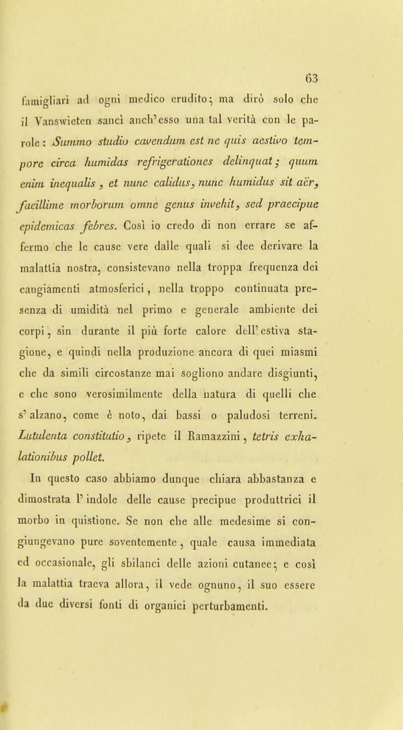 laniigliari acl ogiii medico crutldo^ ma diro solo che il Vanswicten sanci anch’csso una tal vciita con Ic pa- role : Sunimo studio cavendum est ne qids aestiuo tem- pore circa humidas refrigcrationes delinquat; quiini enirn inequalis , et nunc calidus, nunc liumidus sit aery Jacillime morborum omne genus invehity sed praecipue epidemicas febres. Cosi io credo di non errare se af- fcrrao che le cause vere dalle quali si dee derivare la malatlia nostra, consistevano nella troppa frequenza dei cangiamenti atmosferici, nella troppo continuata pre- senza di umidita nel primo e generale ambiente dei corpi, sin durante il pin forte calore delP estiva sta- gione, e quindi nella produzione ancora di quei miasmi che da simili circostanze mai sogliono andare disgiunti, c che sono verosimilmente della uatura di quelli che s’alzano, come h noto, dai bassi o paludosi terreni. Lutulenta constitutioy ripete il Ramazzini, tetids exha- lationibus pallet. In questo caso ahbiamo dunque chiara ahbastanza e dimostrata P indole delle cause precipue produttrici il morbo in quistione, Se non che alle medesime si con- giungevano pure soventemente, quale causa iraincdiata ed occasionale, gli sbilanci delle azioni cutanec^ e cosi la malattia traeva allora, il vede ognuno, il suo essere da due divcrsi fonli di organici pcrturhamenti. *