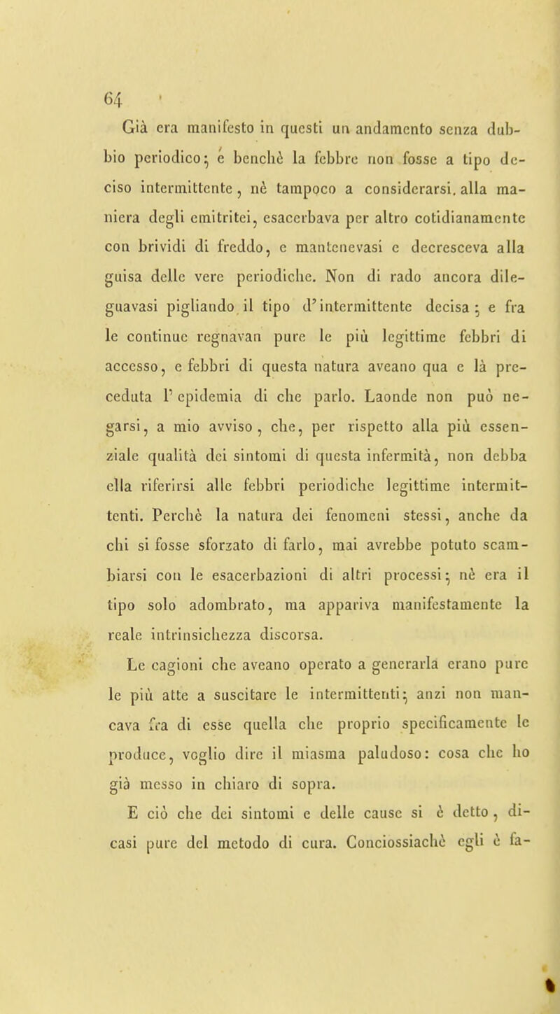 Gia era manifesto in questi un andamento senza dub- bio periodico^ e benclni la febbre non fosse a tipo de- ciso intermitlente, 116 tainpoco a considerarsi, alia ma- niera degli emitritei, esacerbava per altro cotidianamentc con brividi di freddo, e mantenevasi c deeresceva alia guisa dclle vere periodicbe. Non di rado ancora dile- guavasi pigliando il tipo d’intermittente decisa ; e fra le continue regnavan pure le piu legittime febbri di accesso, e febbri di questa natura aveano qua e la pre- ceduta P epidemia di die parlo. Laonde non puo nc- garsi, a mio avviso , die, per rispetto alia piii essen- ziale qualita dci sintorai di questa infermita, non debba dla riferirsi alle febbri periodicbe legittime intermit- teiiti. Percli6 la natura dei fenomeni stessi, anche da chi si fosse sforzato di farlo, mai avrebbe potuto scam- biarsi con le esacerbazioni di altri processi- ni era il tipo solo adombrato, ma appariva manifestamente la reale intrinsicliezza discorsa. Le cagioni die aveano operato a generarla erano pure le piu atte a suscitare le intermittenti^ anzi non man- cava fra di esse qiiella die proprio specificamente le produce, veglio dire il miasma paludoso: cosa die ho gia messo in chiaro di sopra. E cio die dei sintomi e delle cause si 6 detto, di- casi pure del metodo di cura. Conciossiadni egli e fa- %