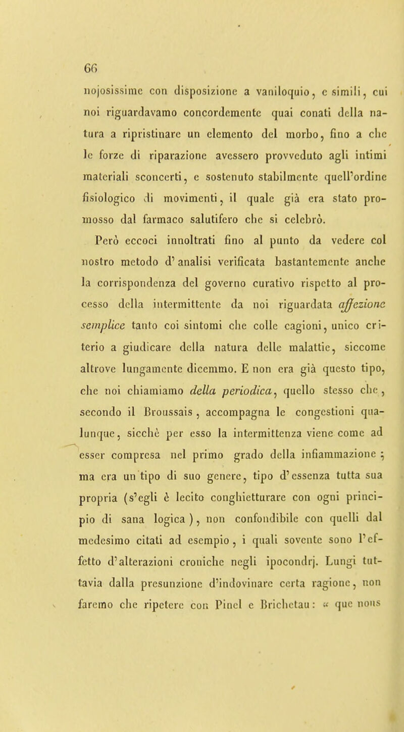 nojosissinic con clisposizione a vaniloquio, csimili, cui noi riguardavamo concorderaente quai conati della na- tura a ripristinare un cleraento del morbo, fino a die Ic forze di riparazione avessero provvcduto agli intimi materiali sconcerti, e sostenuto stabilmente quell’ordine fisiologico di movitnenti, il quale gia era stato pro- mosso dal farmaco salutifero che si celebro. Pero eccoci innoltrati fino al panto da vedere col nostro metodo d’ analisi verificata bastantemente anche la corrispondenza del governo curativo rispetto al pro- cesso della intermittente da noi riguardata c^ezionc seinplice tanto coi sintomi che colle cagioni, unico cri- terio a giudicare della natura delle malattie, siccorae altrove lungamcnte dicemtno. E non era gia questo tipo, die noi cbiainiamo della periodica^ quello stesso die, secondo il Croussais , accompagna le congestion! qaa- lunque, sicclie per esso la intermittenza viene come ad esser compresa nel prirao grado della infiaramazione ^ ma era un tipo di suo genere, tipo d’essenza tutta sua propria (s’egli ^ lecito congliietturare con ogni princi- pio di Sana logica ), non confondibile con quelli dal mcdesirao citati ad eserapio, i quail sovente sono Pef- fctto d’alterazioni croiiidie negli ipocondrj. Lungi tut- tavia dalla presunzionc d’indovinarc certa ragione, non faremo die ripetere con Find e Bricbctau: « que nous