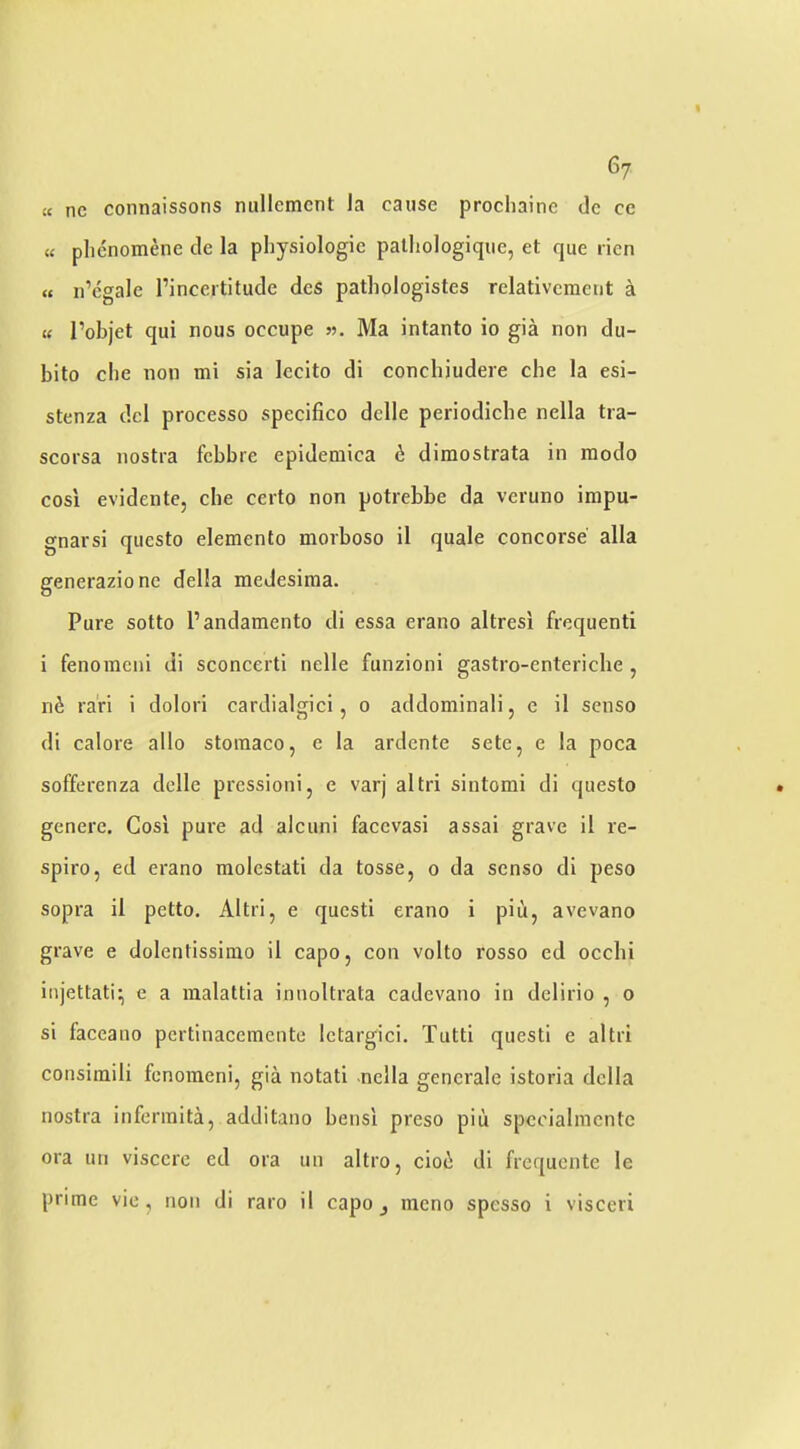 £c nc connaissons millemcnt la cause prochaine do ce « plienomene cle la physiologic patliologiqiie, et que rien « n’cgale rinccrtitucle dcs pathologistes relativemetit a t£ I’objet qui nous occupe «. Ma intanto io gia non du- bito cbe non mi sia Iccito di concbiudere cbe la esi- stenza del processo specifico delle periodicbe nella tra- scorsa nostra febbre epidemica & dimostrata in modo cosi evidente, cbe certo non potrebbe da veruno impu- gnarsi questo elemento morboso il quale concorse alia generazione della medesiraa. Pure sotto I’andamento di essa erano altresi frequenti i fenoracni di sconcerti nelle funzioni gastro-entericbe , nd ra'ri i dolori cardialgici, o addominali, e il senso di calore alio stomaco, e la ardente sete, e !a poca sofferenza delle pressioni, e varj altri sintomi di questo genere. Cosl pure ad alcuni facevasi assai grave il re- spire, ed erano molestati da tosse, o da senso di peso sopra il petto. Altri, e questi erano i piii, avevano grave e dolentissimo il capo, con volto rosso ed ocebi injettati; e a malattia innoltrata cadevano in delirio , o si faceano pcrtinacemente Ictargici. Tutti questi e altri consiraili fenoraeni, gia notati nella gencrale istoria della nostra infennita, additano bensi preso piu spcoialincnte ora un visccrc ed ora un altro, cioi di frequentc le prime vie, non di raro il capo j mono spesso i visceri