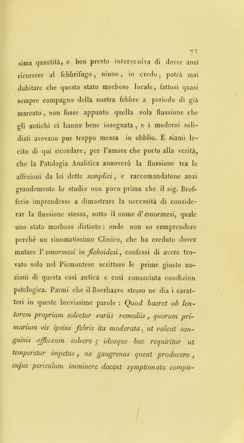 sima quantitaj e ben presto interveniva di dover aiizi ricorrerc al febbrifugo, niuno, io credo, potra mai diibitare che qucslo stato morboso locale, fattosi quasi sempre compagno della nostra febbre a periodo di gia marcato, non fosse appunto quella sola flussione che gli antichi ci hanno bene insegnata , e i moderni soli- disti avevano pur troppo messa in obblio. E sianii le- cito di qui ricordare, per Pamore che porto alia verita^ che la Patologia Analitica annovero la flussione tra le affezioni da lei dette semplici, e raccomandatone anzi grandemente lo studio non poco priraa che il sig. Brof- ferio imprendesse a dimostrare la necessita di conside- rar la flussione stessa, sotto il nome d’’ emormesi, quale uno stato morboso distinto: onde non so comprenderc perch^ un rinomatissimo Clinico, che ha creduto dover mutare V emormesi in Jleboidesi^ confess! di avere tro- vato solo nel Piemontese scrittore le prime giuste no- zioni di questa cosi antica e cosi conosciuta condizion patologica. Parmi che il Boerhaave stesso ne dia i carat- teri in queste brevissime parole : Quod haeret ob len~ torem proprium solvetar variis remediis, quorum pri- marium vis ipsius febris ita moderata^ ut valeat san- guinis ajffluxum solvere ,* ideoque hue requiritur ut temperetur impetus, ne gangrenas queat producerc, cujus periculum imminere docent symptomata compa-