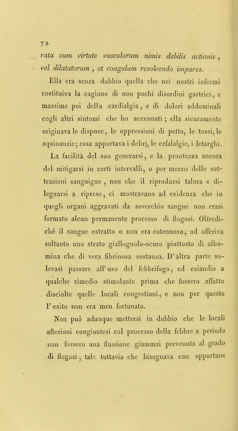 rj% rata cum virtaie vasculorum nimis debilis actionis, vd dilatatorum, et coagulum rcsoluendo impares. Ella era senza dubbio quclla die nei iiostri infermi costituiva la caglone di non pocbi disordini gastrici, c massime poi della cardialgia, c di dolori addominali cogli altri sintomi che ho accennati • ella sicuramentc originava le dispnee, le oppression! di petto, Ic tossi, le squinanzie^ essa apportava i delirj, le cefalalgie, i letargbi. La facilita del suo generarsi, e la prontezza ancora del mitigarsi in certi intervalli, o per mezzo delle sot- trazioni sanguigne , non che il riprodursi talora e di- leguarsi a riprese, ci mostravano ad cvidenza die in quegll organi aggravati da soverchio sangue non eras! formato alcun permanenle processo di flogosi, Oltrcdi- di^ il sangue estratto o non era cotennoso,^ od offeriva soltanto uno strato giallognolo-scuro 'piuttosto di albu- mina die di vera fibrinosa sostanza. D’altra parte so- levasi passare all’ uso del febbrifugo, ed eziandio a qualche rimedio stimolante prima die fossero affatto disdolte quelle local! congCvStioni, e non per questo 1’ esito non era men fortunato. Non puo adunque mettersi in dubbio die le locali aftczioui congiuntesi col processo della febbre a periodo non fossero una flussionc giammai pcrvenuta al grado di flogosi, talc tuttavia die bisoguava con opportune