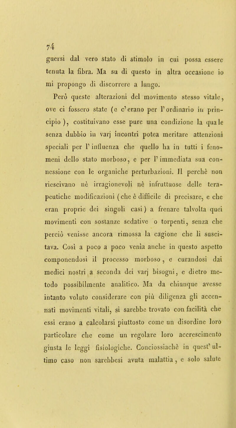 gueisi dal vero stato di stimolo in cui possa esserc tcnuta la fibra. Ma su di questo in altra occasionc io mi propongo di discorrcrc a luiigo. Pero questc alterazioni del movimento stesso vitalc, ove ci fosscro state (e e’erano per Pordinario in prin- cipio ), costituivano esse pure una condizione la quale senza dubbio in varj incontri potca meritare attenzioni special! per P influenza che quello ha in tutti i feno- meni dello stato morboso, e per P immediata sua con- nessione con le organiche perturbazioni. II perche non riescivano 116 irragionevoli n^ infruttuose delle tcra- peutiche modificazioni (che ^ difficile di precisare, e che eran proprie dei singoli casi) a frenare talvolta quei raovimenti con soslanzc sedative 0 torpenti, senza che percio venisse ancora rimossa la cagione che li susci- tava. Cosi a poco a poco venla anche in questo aspetto componendosi il processo morboso, e curandosi dai medici nostri a scconda dei varj bisogni, e dietro me- todo possibihnente analitico. Ma da chiunque avesse intanto voluto considerare con pii'i diligenza gli accen- nati movimenti vital!, si sarebbe trovato con facilita che essi erano a calcolarsi piuttosto come un disordine loro particolarc che come un regolarc loro accrcscimcnto giusta le leggi fisiologiche. Conciossiachi in quest’ ul- timo caso non sarebbesi avuta malattia, e solo salute