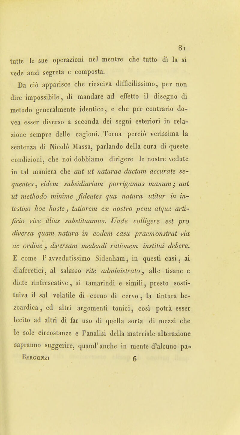 8r tuttc Ic sue operazioni ncl mentre che tutto di la si vede anzi scgrcta e composla. Da cid apparisce che riesciva difficilissimo, per non dire impossibile, di mandare ad effetto il disegno di metodo generalraente identico, o che per conlrario do- vea esser diverse a seconda dei segni esteriori in rela- zionc serapre delle cagioni. Torna percid verissima la sentenza di Nicold Massa, parlando della cura di queste condizioni, che noi dobbiamo dirigere le nostre vedute in tal maniera che aut ut naturae diictum accurate se- quentes, eidem subsidiariam porrigamus manum; aut ut metliodo minime Jidentes qua natura utitur in in- testino hoc hoste, tutiorern ex nostro penu atque arti~ ficio vice illius substituarniis. Unde colliger'e est pro diversa quam natura in eodein casu praemonstrat via ac ordine j diversam medendi rationem institui debere. E come P avvedutissiino Sidenham, in quesli casi, ai diaforetici, al salasso rite administrator alle tisane e diete rinfrescative, ai tamarindi e simili, presto sosti- tuiva il sal volatile di corno di cervo , la tintura be- zoardica 5 ed altri argomenti tonici, cosi potra esser lecito ad altri di far uso di quella sorta di niezzi che le sole circostanze e I’analisi della matcriale altcrazione sapranno suggerirc, quand’anche in nicntc d’alcuno pa- Bergonzi 5