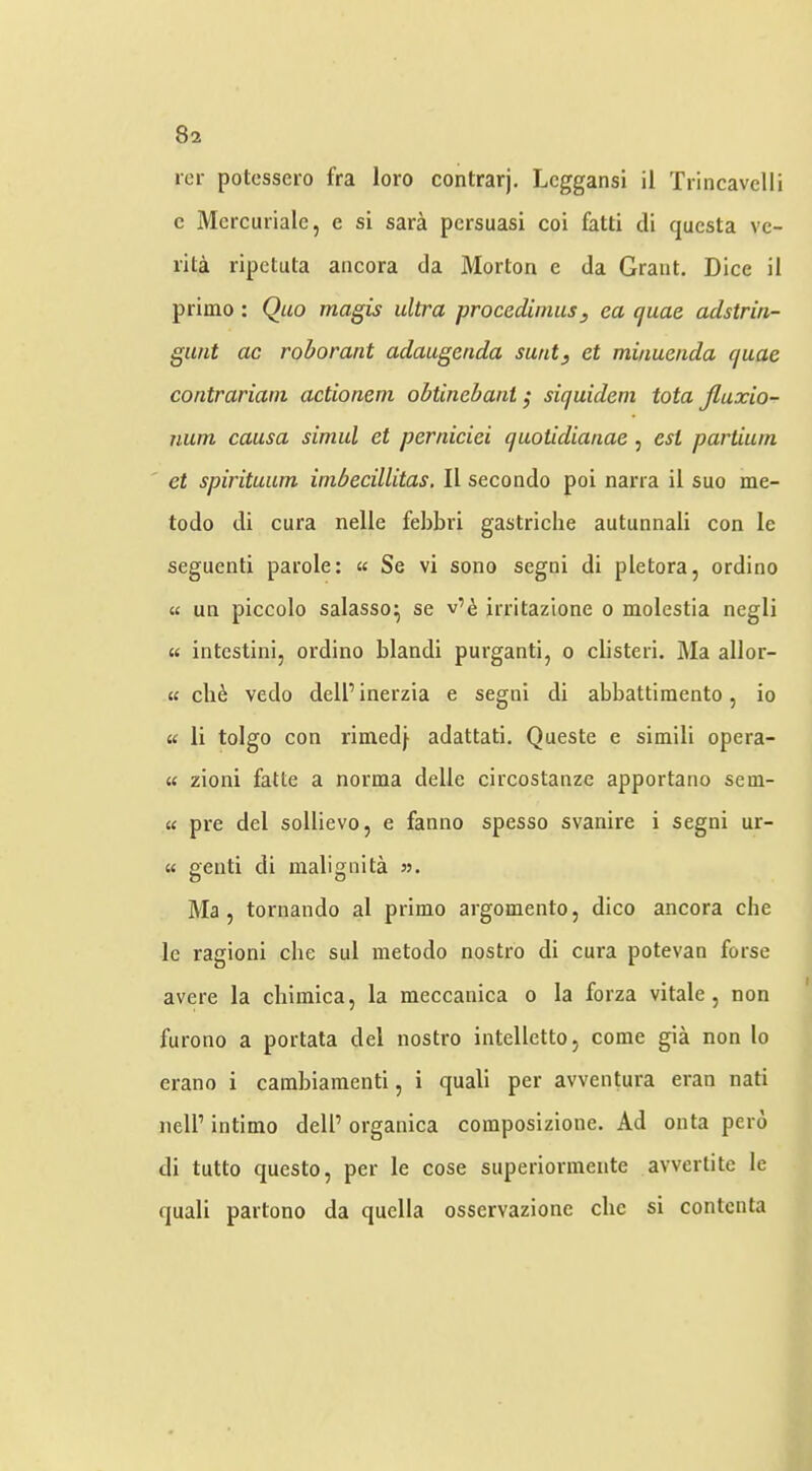 icr potessero fra loro conlrarj. Lcggansi il Trincavclli c Mcrcuriale, e si sara pcrsuasi coi fatti di qucsta vc- rila ripetula aticora da Morton e da Grant. Dice il priino : Quo magis ultra procedimus, ea quae adstrin- gunt ac roborant adaugenda sunt, et minuenda quae contrariani actionem ohtinebant ,* siquidem tota Jluxio- nuin causa simul et perniciei quotidianae , est partium ' et spirituum imbecillitas, Il secondo poi narra il suo me- todo di cura nelle febbri gastriclie autunnali con le seguenti parole: « Se vi sono segni di pletora, ordino « un piccolo salasso^ se v’e irritazione o molestia negli « intestini, ordino blandi purganti, o clisteri. Ma allor- K cli6 vedo dell’ inerzia e segni di abbattiraento, io « li tolgo con rimed} adattati, Queste e simili opera- « zioni fatte a norma delle circostanze apportano sem- « pre del sollievo, e fanno spesso svanire i segni ur- « genti di malignita >■>. Ma , tornando al primo argomento, dico ancora che le ragioni die sul metodo nostro di cura potevan forse avere la cliimica, la meccanica o la forza vitale, non furono a portata del nostro intellettOj come gia non lo erano i cambiaraenti, i quali per avventura eran nati nell’ intimo dell’ organica composizione. Ad onta pero di tutto questo, per le cose superiormente avvertite le quail partono da quclla osservazione die si contcnta