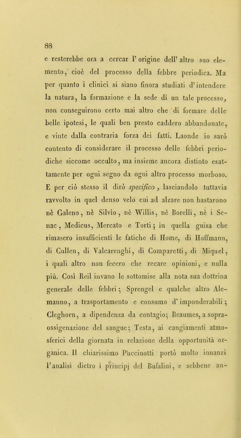 e rcstcrcbbe ora a cercar 1’ origine dell’ altro suo ele- mento,’ cioi del processo della febbre periodica. Ma per quanto i clinici si siano flnora studiatl d’intendere la natura, la formazione e la sede di un tale processo^ non conseguirono certo mai altro che di formare delle belle ipotesi, le quali ben presto caddero abbandonate, e vinte dalla contraria forza del fatti. Laonde io saro contento di considerare il processo delle febbri perio- diche siccome occulto, ma insieme ancora distinto esat- tamente per ogni segno da ogni altro processo morboso. E per cio stesso il diro specifico, lasciandolo tuttavia ravvolto in quel denso velo cui ad alzare non bastarono n^ Galeno, n6 Silvio, ne Willis, n6 Borelli, nfe i Se- nac , Medicus, Mercato e Torti; in quella guisa che rimasero insufficienti le fatiche di Home, di Hoffmann, di Cullen, di Valcarenghi, di Comparettl, di Miquel, i quali altro non fecero che recare opinion!, e nulla plii. Cosi Reil invano le sottomise alia nota sua dottrlna generale delle febbri ^ Sprengel e qualche altro Ale- manno, a trasportamento e consumo d'imponderabili ^ Cleghorn, a dipendenza da contagion Beaumes, a sopra- ossigenazionc del sangue^ Testa, ai cangiamentl atnio- sferici della giornata in relazione della opportunita or- ganica, Il chiarisslmo Puccinotti porto molto innanzi I’analisi dietro i principj del Bufalini, e sebbene an-