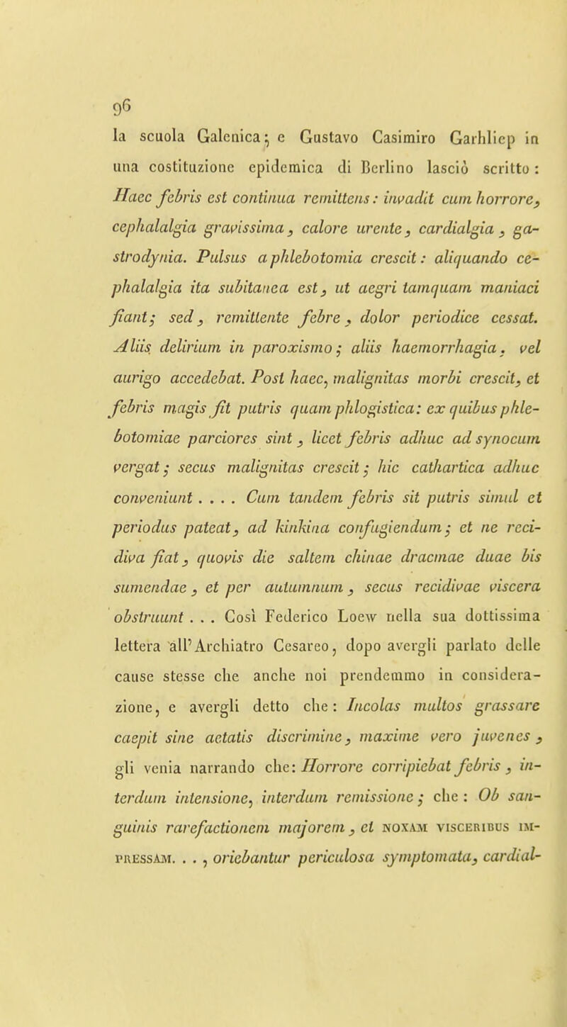 la scuola Galeiiica^ e Gustavo Casimiro Garhiiep ia una costituzionc epidemica di Bcrlino lascio scritto: Ilaec fcbris est continiia rerniltens: invadit cunihorrore, cephalalgia gravissinia, colore ureiite, cardialgia , ga- strodynia. Pulsus a phlebotomia crescit: aliquando ce- phalalgia ita subitaiiea esty ut aegri tamquam maniaci Jiaatj sed y reniittente febre, dolor periodice cessat. Aids delirium in paroxismo j aliis haemorrhagia. vel aurigo accedebat. Post haec^ malignitas morbi crescit, et febris magis fit putris quam phlogistica: ex quibus phle- botomiae parciores sint , licet febris adhuc ad synocum i>ergat; secus malignitas crescit, hie cathartica adhuc conveniunt .... Cum tandem febris sit putris simul et periodus patent, ad kinkina corfugiendum; et ne reci- dii>a fiat, quoms die saltern chinae dracmae duae bis sumendae , et per autum/ium , secus recidivae viscera obstruunt . . . Cos'i Federico Loew nella sua dottissima lettera all’Arcliiatro Cesareo, dopo avergli parlato dclle cause stesse die anche noi prendeaimo in considera- zione, e avergli detto die: Incolas multos grassare caepit sine actatis discrimine, maxime vero juvenes , gli venia narrando die: Horrore corripiebat febris , in- terdum intensione, interdum reinissione j die : Ob san- guinis rarefactionem majorem, et noxam visceribus im- pREssAM. . . , oriebantur periculosa symptomata, cardial-