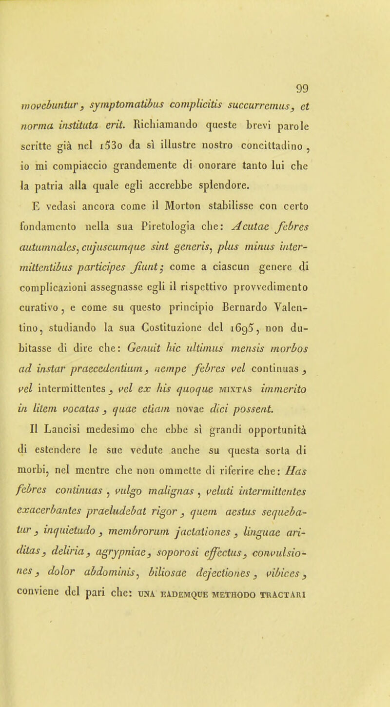 wovcbuntur, symptomatibus complicitis succurrenius, et norma instituta erit. Richiamando qucste brevi parole sciitte gia nel i53o da si iliustre nostro concittadino , io mi compiaccio granderaente di onorare tanto lui che la patria alia quale egli accrebbe spiendore. E vedasi ancora come il Morton stabilisse con certo fondamcnto nella sua Piretologia che: Acatae Jhbres autainnaleSj cujuscuinque sint generis^ plus minus i/iter- mittcntibus participes Jiunt^ come a ciascun genere di complieazioni assegnasse egli il rispettivo provvediraento curativo, e come sii questo prineipio Bernardo Valen- tino, studiando la sua Gostituzione del iGgS, non du- bitasse di dire che: Genuit hie ultinius mensis morbos ad instar praecedcntiiim, nempe febres vel continuas ^ vel intermittentes , vel ex his quoque mixtas ininierito in litem vocatas , quae etiain novae did possent. Il Lancisi medesimo che ebbe si grandi opportunita di estendere le sue vedute anche su questa sorta di morbi, nel mentre die non ommette di riferire che: Has febres continuas , mlgo malignas , veluti intermittentes exacerbantes praeludebat rigor ^ quern aestus sequeba- iur , inquietudo , membrorum jactaliones , linguae ari- ditas, deliriay agrypniae, soporosi effcctusy convulsio- nes y dolor abdominis^ biliosae dejectiones y vibices y conviene del pari che: una eademque methodo tractari