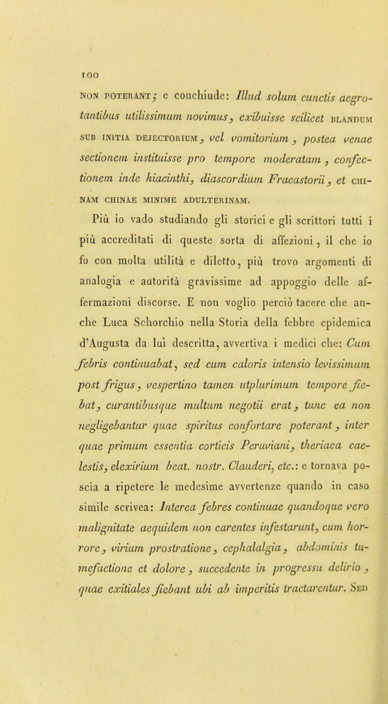 lOO NON poterant; c conchiudc: Iliad solum cunctis aegro- taatibas utilissimum novimus, exibuisse scilicet blandum SUB iNiTiA DEjECTOuiuMj i^cl vottiitorium , postea venae sectionein instituisse pro tempore moderatam , confec- tionem inde hiacinthi, diascordium Fracastorii, et cm- NAM CHINAE MINIME ADULTERINAM. Piu io vaclo studiando gli storici e gli scrittori tutti i piu accreditati di queste sorta di affezioni , il die io fo con molta utilita e diletfo, piii trovo argomenti di analogia e autorita gravissime ad appoggio delle af- ferraazioni discorse. E non voglio percio tacere die an- che Luca Scliorchio nella Storia della febbre epidemica d’Aiigusta da lui descritta, avvertiva i medici die: Cum febris continuabat ^ sed cum caloris intensio levissiniuni post J'rigus y vespertiiio tainen utplurimum tempore Jie- bat, curantibuscjue multum negotii erat, tunc ea non negligebantur quae spiritus cojifortare poterant, inter quae primuni essentia corticis Peruvianij theriaca cae- lestisj elexirium beat, nostr. Claudei'i, etc.: e toi'na.\’a. po- scia a ripetere le medesime avvertenze quando in caso simile scrivea: Interea febres continuae quandoque vero malignitate aequidem non carentes infestarunt, cum hor- rorey virium prostratione, cephalalgia, abdominis tu- mefactione et dolore, suceedente in progressu dclirio , quae exitiales Jiebant ubi ab imperitis tractarcntur. Sed