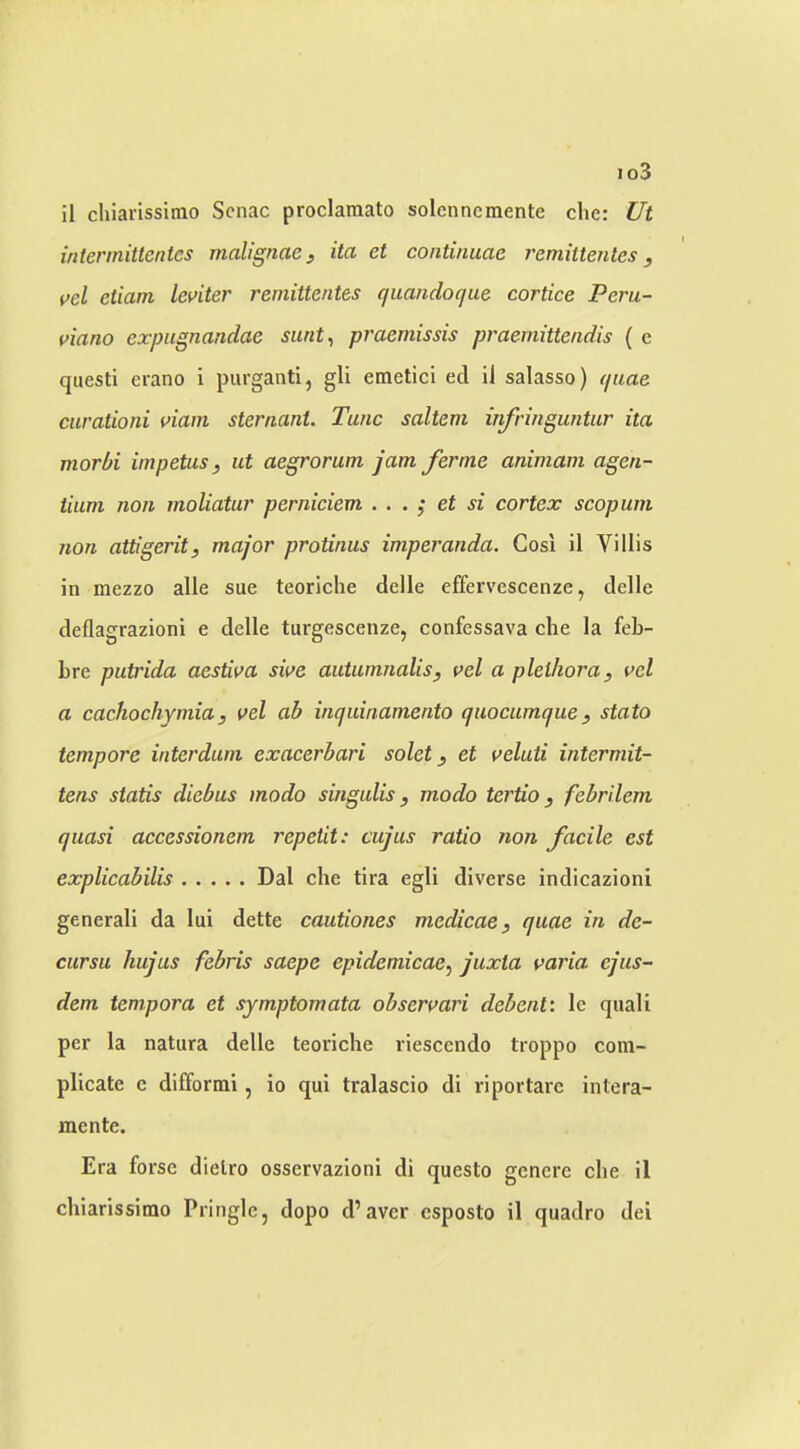 io3 il chiarissimo Scnac proclamato solenncmente die: Ut iniermittcnies malignae ^ ita et continuae remiitenles, vel eiiam leviter remittentes quandoque cortice Peru- viana expugnandae sunt^ praemissis praemitte/idis ( e questi erano i purganti, gli emetici ed ii salasso) quae curationi viain sternant. Tunc saltern infringuntur ita morbi impetus, ut aegrorum jam ferme animam agen- tium non moliatur perniciem . . . ^ et si cortex scopum non attigerit, major protinus imperanda. Gosi il Villis in mezzo alle sue teoriche delle effervescenze, delle deflagrazioni e delle turgescenze, confessava che la feb- bre putrida aestiva sive autumnalis, vel a plethora, vel a cachochymia, vel ah inquinamento quocumque, stato tempore interdum exacerbari solet, et veluti intermit- tens statis diebus modo singulis, modo tertio, febrilem quasi accessionem repetit: cujus ratio non facile est explicabilis Dal che tira egli diverse indicazioni general! da lui dette cautiones medicae, quae in de- cursu kujus febris saepe epidemicae^ juxta varia ejus- dem tempora et symptomata observari debent'. Ic quali per la natura delle teoriche riesccndo troppo com- plicate e difformi, io qui tralascio di riportarc intera- mente. Era forse dielro osservazloni di questo gcnere che il chiarissimo Pringle, dopo d’avcr esposto il quadro dei