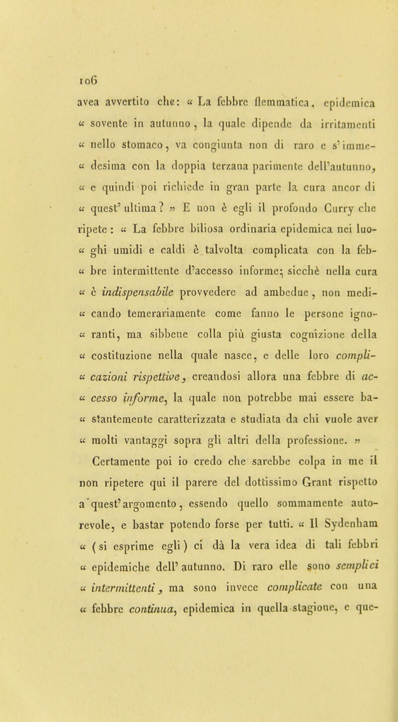 avea avvcrtito che: « La fcbbrc fleminatica, epidcmica « sovente in autunno , la quale dipende da irritamenti « riello stomaco, va congiunta non di raro e s’iiume- « desima con la doppia terzana parimente dell’autunno^ « e quindi pol richiede in gran parte la cura ancor di « quest’ ultima ? E non h egli il profondo Curry che vipete : « La febbre biliosa ordinaria epidemica nei luo- K gbi umidi e caldi ^^talvolta complicata con la feb- « bre intermittente d’accesso informe* sicch^ nella cura « e indispensabile provvedere ad ambedue , non medi- « cando temerariamente come fanno le persone igno- « ranti, ma sibbene colla piu giusta cognizione della « costituzione nella quale nasce, e delle loro compli- « cazioni rispettive, creandosi allora una febbre di ac- « cesso iaforme^ la quale non potrebbe mai essere ba- « stantemente caratterizzata e studiata da chi vuole aver « molti vantaggi sopra gli altri della professione. n Certamente poi io credo che sarebbe colpa in me il non ripetere qui il parere del dottissimo Grant rispetto a quest’argomento, essendo quello sommamente auto- revole, e bastar potendo forse per tutti. « Il Sydenbam « (si esprime egli) ci da la vera idea di tali febbri « epidemiche dell’ autunno. Di raro elle sono semplici « intermittenti y ma sono invece complicate con una « febbre continua^ epidemica in quella stagione, e que-