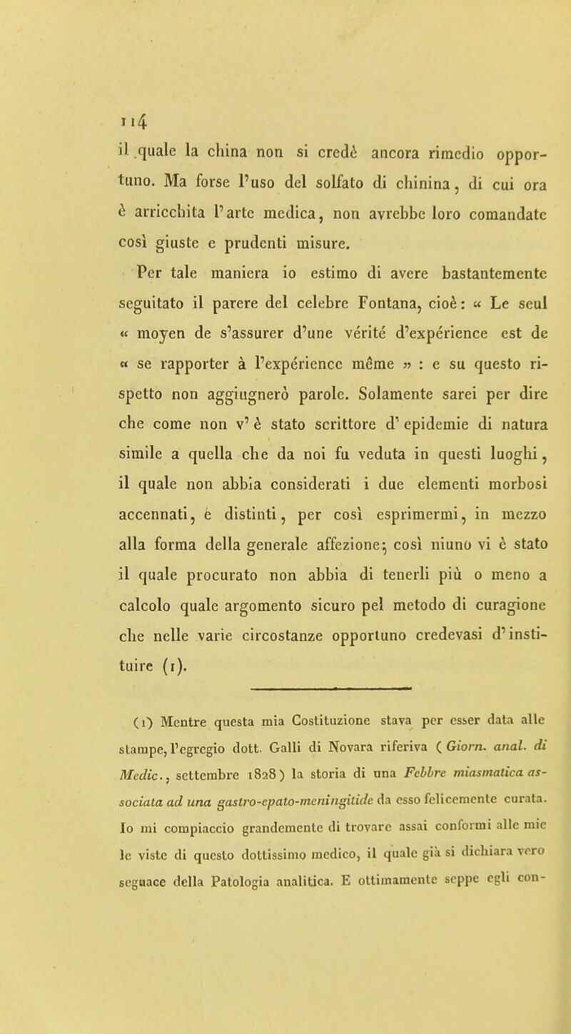 i) quale la china non si credi ancora rimcdio oppor- tiino. Ma forse I’uso del solfato di clxinina, di cui ora ^ arricchita I’arte raedica, non avrcbbe loro comandatc cosi giuste e prudenti misure. Per tale raaniera io estimo di avere bastantementc seguitato il parere del celebre Fontana, cio^: « Le seul « moyen de s’assurer d’une verite d’experience est de « se rapporter a Pexperiencc meme » : e su questo ri- spetto non aggiiignero parole. Solamente sarei per dire che come non v’ ^ stato scrittore d' epidemie di natura simile a quella che da noi fa veduta in questi luoghi, il quale non abbla considerati i due element! morbosi accennati, fe distinti, per cosi esprimermi, in mezzo alia forma della generale affezione^ cosi niuno vi ^ stato il quale procurato non abbia di tenerli piii o meno a calcolo quale argomento sicuro pel metodo di curagione che nelle varie circostanze opporluno credevasi d’insti- tuire (i). (0 Mcntre questa mia Costituzione stava per csser data alle stampc, I’cgrcgio dott. Galli di Novara riferiva (^Giorn. anal, di Medic., settembre 1828) la storia di una Febbre miasmatica as- sociata ad una gaslvo-epato-mcningilidc da csso fcliceniente curata. Io mi compiaccio grandcmente di trovarc assai conformi alle mic Ic viste di questo doltissimo medico, il quale gia si dichiara vero seguacc della Patologia analitica. E oUiinamcnte seppe egli con-