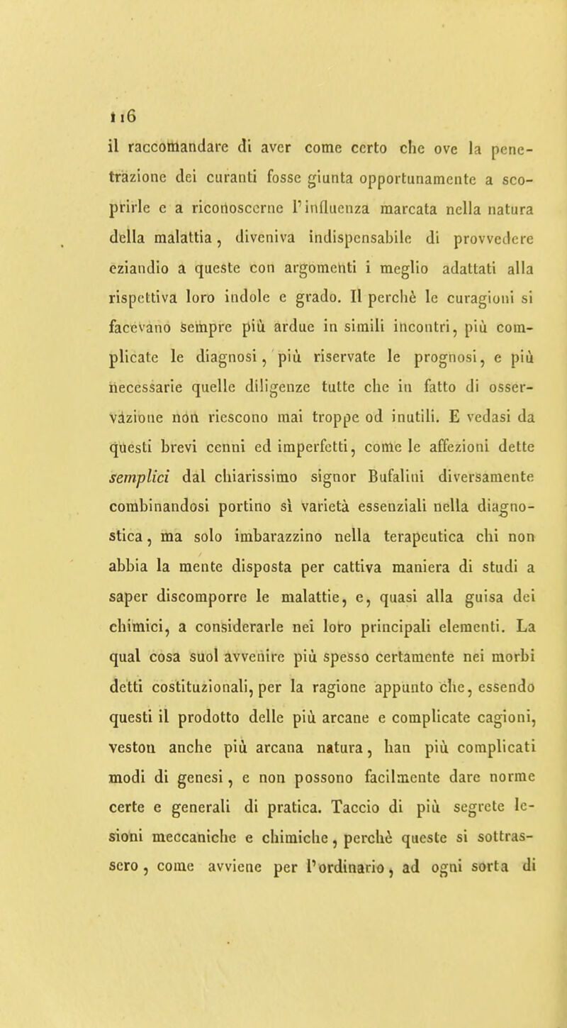 ti6 il raccomandare di aver come certo che ove la pene- trazione dei curanti fosse giunta opportunamente a sco- prirle e a ricotiosccrne 1’influenza marcata nella natura della malattia, dlveniva indispensabile di provvedere eziandio a queste con argomehti i meglio adattati alia rispcttiva loro indole e grado, II perch^ le curagioni si facevano Seinpre piii ardue in simili incontri, piii com- plicate le diagnosi, piii riservate le prognosi, e piii iiecessarie quelle diligenze tutte che in fatto di osser- vdzione non riescono raai troppe od inutili. E vedasi da quest! brevi cenni ed imperfctti, come le affezioni dette semplici dal chiarissimo signor Bufalini diversamente combinandosi portino si varieta essenziali nella diagno- stica, ma solo imbarazzino nella terapeutica chi non abbia la mente disposta per cattiva maniera di studi a saper discomporre le malattie, e, quasi alia guisa del chimici, a considerarle nei loro principall eleraenti. La qual cosa suol avvenire piii spesso certamente nei morbi detti costituzionali, per la ragione appunto che, essendo questi il prodotto delle piii arcane e complicate cagioni, veston anche pin arcana natura, han pin complicati modi di genesi, e non possorio facilmente dare norme certe e general! di pratica. Taccio di pin segrcte le- sion! meccaniche e chimiche, perchii queste si sottras- sero , come avviene per I’ordinario, ad ogni sorta di