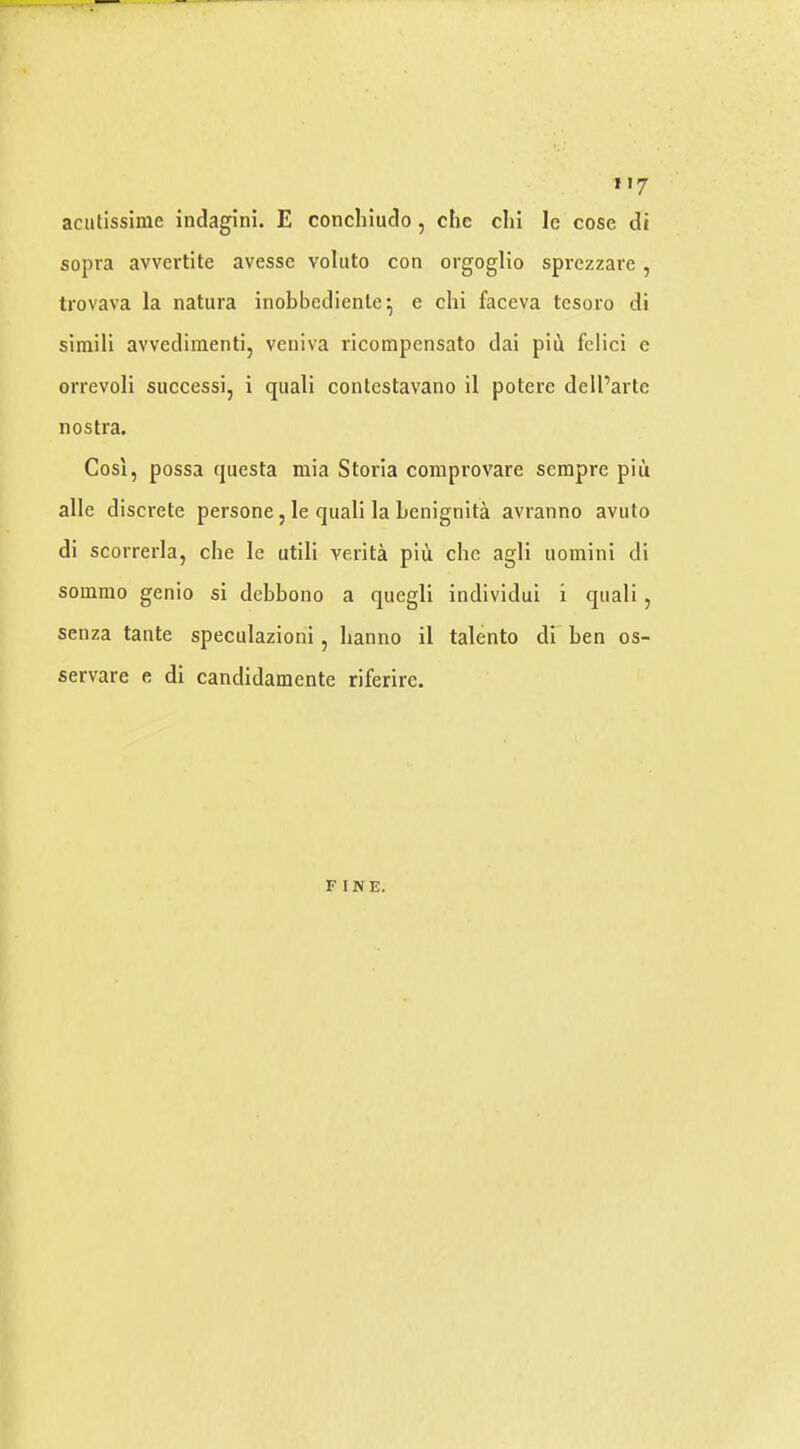 »>7 aciitissime indagini. E conchiudo, chc clii le cose di sopra avvertite avessc voluto con orgoglio sprczzare , trovava la natura inobbediente^ e chi faceva tesoro di simili avvedimenti, veniva ricompensato dai piii fclici c orrevoli siiccessi, i quali contestavano il potere dell’artc nostra. Cosl, possa questa mia Storia comprovare sempre piii alle discrete persone, le quali la benignita avranno avuto di scorrerla, che le utili verita piii che agli iiomini di sommo genio si debbono a quegli individui i quali , senza tante speculaziorii, lianno il talento di ben os- servare e di candidamente riferire. FINE.