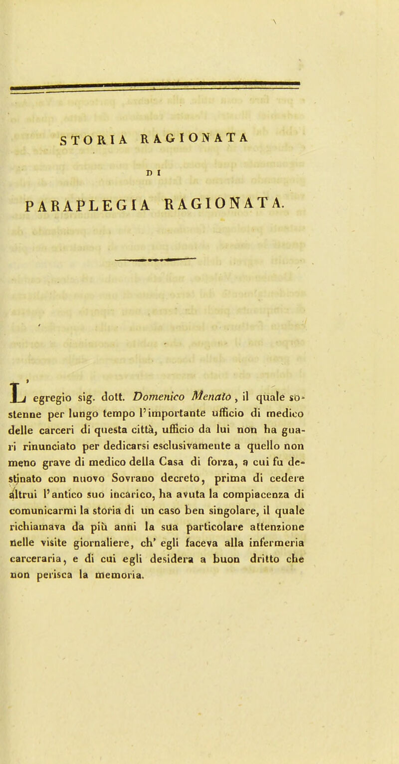 STORIA RAGIONATA D I PARAPLEGIA RAGIONATA. T i egregio sig. dott. Domenico Menalo , il quale so- stenne per lungo tempo I’importante ulficio di medico delle carceri di questa citta, ufficio da lui non ha gua- ri rinunciato per dedicarsi esclusivamente a quello non meno grave di medico della Casa di forza, a cui fu de- stinato con nuovo Sovraoo decreto, prima di cedere altrui 1’ antico suo incarico, ha avuta la compiacenza di comunicarmi la storia di un caso ben singolare, il quale richiamava da piii anni la sUa particolare attenzione nelle visite giornaliere, ch’ egli faceva alia infermeria carceraria, e di cui egli desidera a buon dritto che non perisca la memoria.