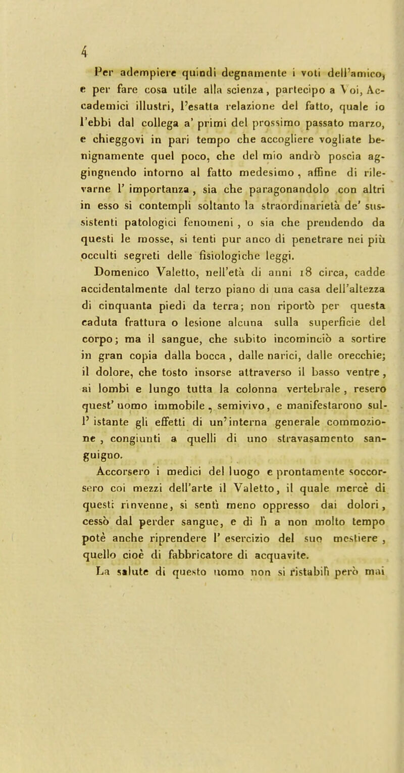 Per atlempiere quindi degnamente i voti dell’amico, e per fare cosa utile alia scienza, partecipo a \oi, Ac- eademici illustri, l’esatla relazione del fatto, quale io l’ebbi dal collega a’ primi del prossimo passato marzo, e chieggovi in pari tempo che accogliere vogliate be- nignamente quel poco, che del mio andi o poscia ag- gingnendo intorno al fatto medesimo , affine di rile- varne 1’ importanza , sia che paragonandolo con altri in esso si contempli soltanto la straordinarieta de’ sus- sistenti patologici fenomeni , o sia che preudendo da questi le inosse, si tenti pur anco di penetrare nei piii occulti segreti delle fisiologiche leggi. Domenico Valetto, nell’eta di anni 18 circa, cadde accidentalmente dal terzo piano di una casa deH’altezza di cinquanta piedi da terra; non riporto per questa caduta frattura o lesione alcuna sulla superficie del corpo; ma il sangue, che subito incomincio a sortire in gran copia dalla bocca , dalle narici, dalle orecchie; il dolore, che tosto insorse attraverso il basso ventre , \ ai lombi e lungo tutta la colonna vertebrale , resero quest’ uomo immobile, semivivo, e manifestarono sul- P istante gli effetti di un’interna generale coramozio- ne , congiunti a quelli di uno stravasamento san- guiguo. Accorsero i medici del luogo e prontamente soccor- sero coi mezzi dell’arte il Valetto, il quale merce di questi rinvenne, si senti rneno oppresso dai dolori, cesso dal perder sangue, e di li a non molto tempo pote anche riprendere 1’ esercizio del suo mestiere , quello cioe di fabbricatore di acquavite. La salute di questo uomo non si ristabifi perb mai