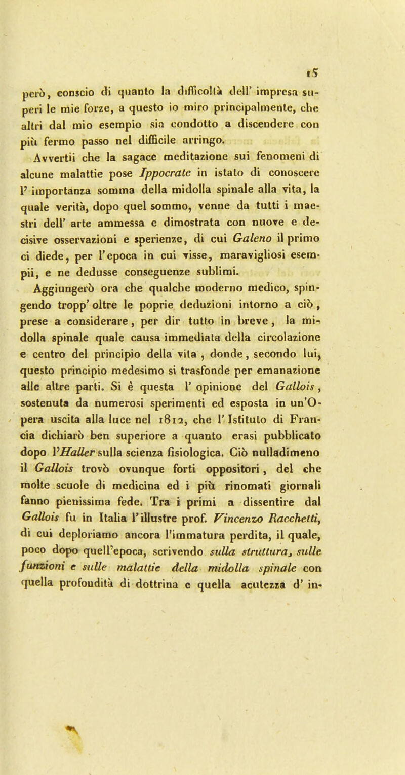 pero, conscio di quanto la difficolla dell’ impresa su- peri le mie forze, a questo io miro principalmente, che altri dal mio esempio sia condotto a discendere con piu fermo passo nel difficile arringo. Avvertii che la sagace meditazione sui fenomeni di alcune malattie pose Ippocrate in istato di conoscere 1’ importanza somina della midolla spinale alia vita, la quale verita, dopo quel sommo, venne da tntti i mae- stri dell’ arte ammessa e dimostrata con nuove e de- cisive osservazioni e sperienze, di cui Galeno il prime ci diede, per l’epoca in cui visse, maravigliosi esem- pii, e ne dedusse conseguenze sublimi. Aggiungero ora che qualche moderno medico, spin- gendo tropp’ oltre le poprie deduzioni intorno a cio, prese a considerare, per dir tutto in breve, la mi- dolla spinale quale causa immediata della circolazione e centro del principio della vita , donde, secondo lui, questo principio medesimo si trasfonde per emanazione alle altre parti. Si e questa 1’ opinione del Gallois, sostenuta da numerosi sperimenti ed esposta in uu’O- pera uscita alia luce nel 1812, che 1’Istituto di Fran- cia dichiarb ben superiore a quanto erasi pubblicato dopo VHaller sulla scienza fisiologica. Cio nulladimeno il Gallois trovb ovunque forti oppositori, del che molte scuole di medicina ed i piii rinomati giornali fanno pienissima fede. Tra i primi a dissentire dal Gallois fu in Italia 1’illustre prof. Vincenzo Racchelti, di cui deploriamo ancora l'immatura perdita, il quale, poco dopo quell’epoca, scrivendo sulla strutturaj sulle funzioni e sulle malattie della midolla spinale con quella profoudita di dottrina c quella acutezza d’ in-