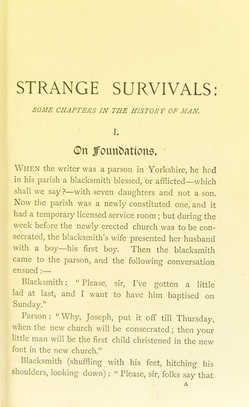 SOME CHAPTERS IN THE HISTORY OF MAN. I. ®n 3founbation6. When the writer was a parson in Yorkshire, he had in his parish a blacksmith blessed, or afflicted—which shall we say ?—with seven daughters and not a son. Now the parish was a newly constituted one, and it had a temporary licensed service room; but during the week before the newly erected church was to be con- secrated, the blacksmith's wife presented her husband with a boy—his first boy. Then the blacksmith came to the parson, and the following conversation ensued:— Blacksmith: Please, sir, I've gotten a little lad at last, and I want to have him baptised on Sunday. Parson :  Why, Joseph, put it off till Thursday, when the new church will be consecrated; then your little man will be the first child christened in the new font in the new church, Blacksmith (shuffling with his feet, hitching his shoulders, looking down):  Please, sir, folks say that A