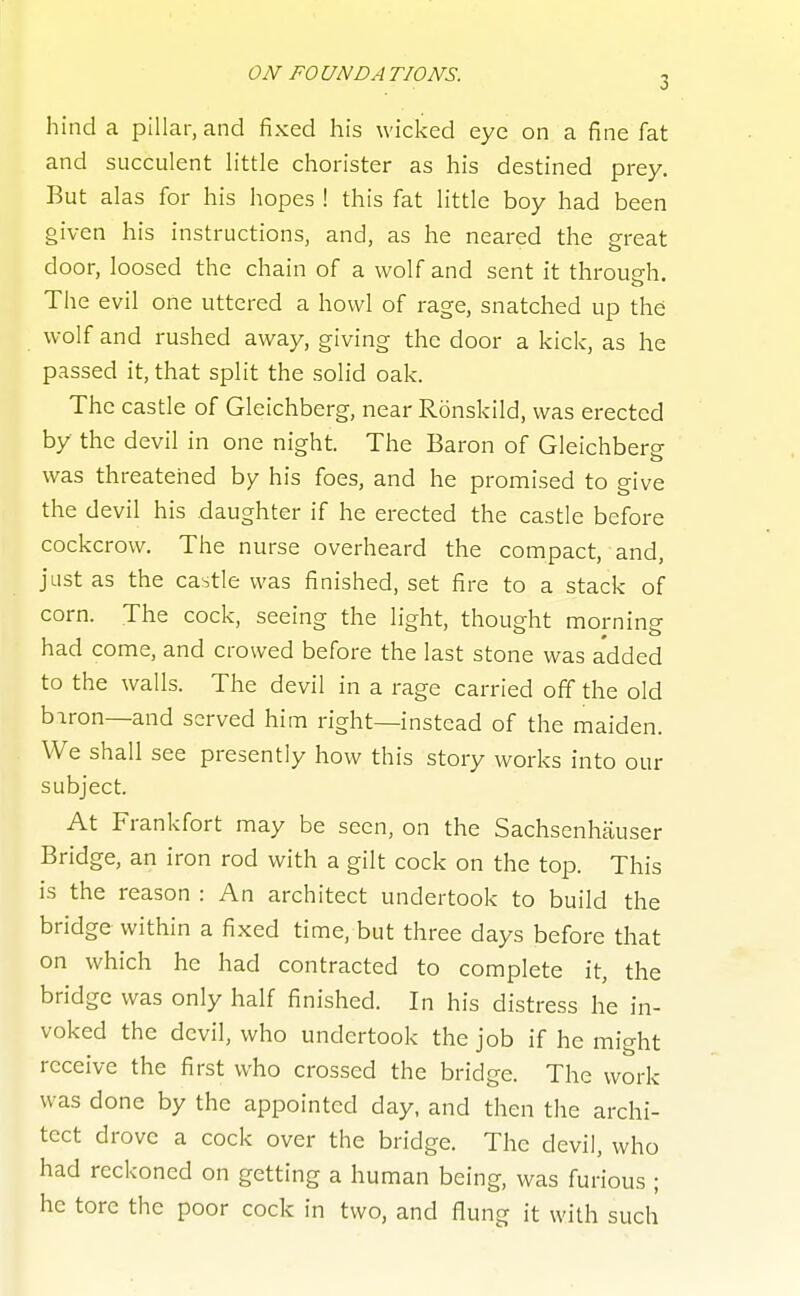 hind a pillar, and fixed his wicked eye on a fine fat and succulent little chorister as his destined prey. But alas for his hopes ! this fat little boy had been given his instructions, and, as he neared the great door, loosed the chain of a wolf and sent it through. The evil one uttered a howl of rage, snatched up the wolf and rushed away, giving the door a kick, as he passed it, that split the solid oak. The castle of Gleichberg, near Ronskild, was erected by the devil in one night. The Baron of Gleichberg was threatened by his foes, and he promised to give the devil his daughter if he erected the castle before cockcrow. The nurse overheard the compact, and, just as the castle was finished, set fire to a stack of corn. The cock, seeing the light, thought morning had come, and crowed before the last stone was added to the walls. The devil in a rage carried off the old biron—and served him right—instead of the maiden. We shall see presently how this story works into our subject. At Frankfort may be seen, on the Sachsenhauser Bridge, an iron rod with a gilt cock on the top. This is the reason : An architect undertook to build the bridge within a fixed time, but three days before that on which he had contracted to complete it, the bridge was only half finished. In his distress he in- voked the devil, who undertook the job if he might receive the first who crossed the bridge. The work was done by the appointed day, and then the archi- tect drove a cock over the bridge. The devil, who had reckoned on getting a human being, was furious ; he tore the poor cock in two, and flung it with such