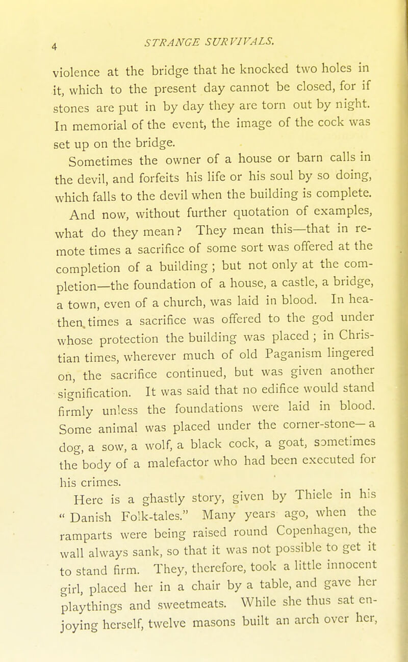 violence at the bridge that he knocked two holes in it, which to the present day cannot be closed, for if stones are put in by day they are torn out by night. In memorial of the event, the image of the cock was set up on the bridge. Sometimes the owner of a house or barn calls in the devil, and forfeits his life or his soul by so doing, which falls to the devil when the building is complete. And now, without further quotation of examples, what do they mean ? They mean this—that in re- mote times a sacrifice of some sort was offered at the completion of a building ; but not only at the com- pletion—the foundation of a house, a castle, a bridge, a town, even of a church, was laid in blood. In hea- then, times a sacrifice was offered to the god under whose protection the building was placed ; in Chris- tian times, wherever much of old Paganism lingered on, the sacrifice continued, but was given another signification. It was said that no edifice would stand firmly unless the foundations were laid in blood. Some animal was placed under the corner-stone-a dog, a sow, a wolf, a black cock, a goat, sometimes the body of a malefactor who had been executed for his crimes. Here is a ghastly story, given by Thiele in his  Danish Folk-tales. Many years ago, when the ramparts were being raised round Copenhagen, the wall always sank, so that it was not possible to get it to stand firm. They, therefore, took a little innocent girl, placed her in a chair by a table, and gave her playthings and sweetmeats. While she thus sat en- joying herself, twelve masons built an arch over her,