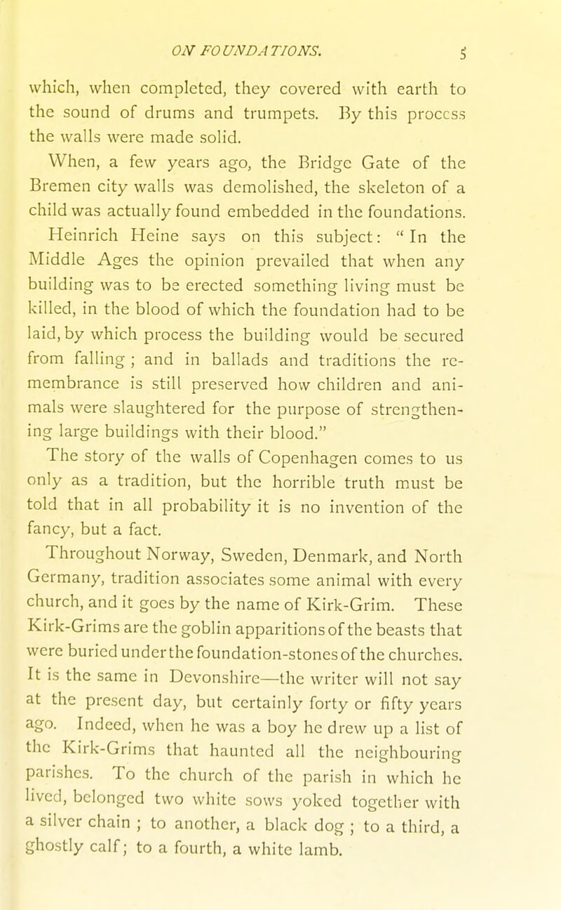 which, when completed, they covered with earth to the sound of drums and trumpets. By this process the walls were made solid. When, a few years ago, the Bridge Gate of the Bremen city walls was demolished, the skeleton of a child was actually found embedded in the foundations. Heinrich Heine says on this subject:  In the Middle Ages the opinion prevailed that when any building was to be erected something living must be killed, in the blood of which the foundation had to be laid, by which process the building would be secured from falling ; and in ballads and traditions the re- membrance is still preserved how children and ani- mals were slaughtered for the purpose of strengthen- ing large buildings with their blood. The story of the walls of Copenhagen comes to us only as a tradition, but the horrible truth must be told that in all probability it is no invention of the fancy, but a fact. Throughout Norway, Sweden, Denmark, and North Ge rmany, tradition associates some animal with every church, and it goes by the name of Kirk-Grim. These Kirk-Grims are the goblin apparitions of the beasts that were buriedunderthefoundation-stonesof the churches. It is the same in Devonshire—the writer will not say at the present day, but certainly forty or fifty years ago. Indeed, when he was a boy he drew up a list of the Kirk-Grims that haunted all the neighbourine parishes. To the church of the parish in which he lived, belonged two white sows yoked together with a silver chain ; to another, a black dog ; to a third, a ghostly calf; to a fourth, a white lamb.