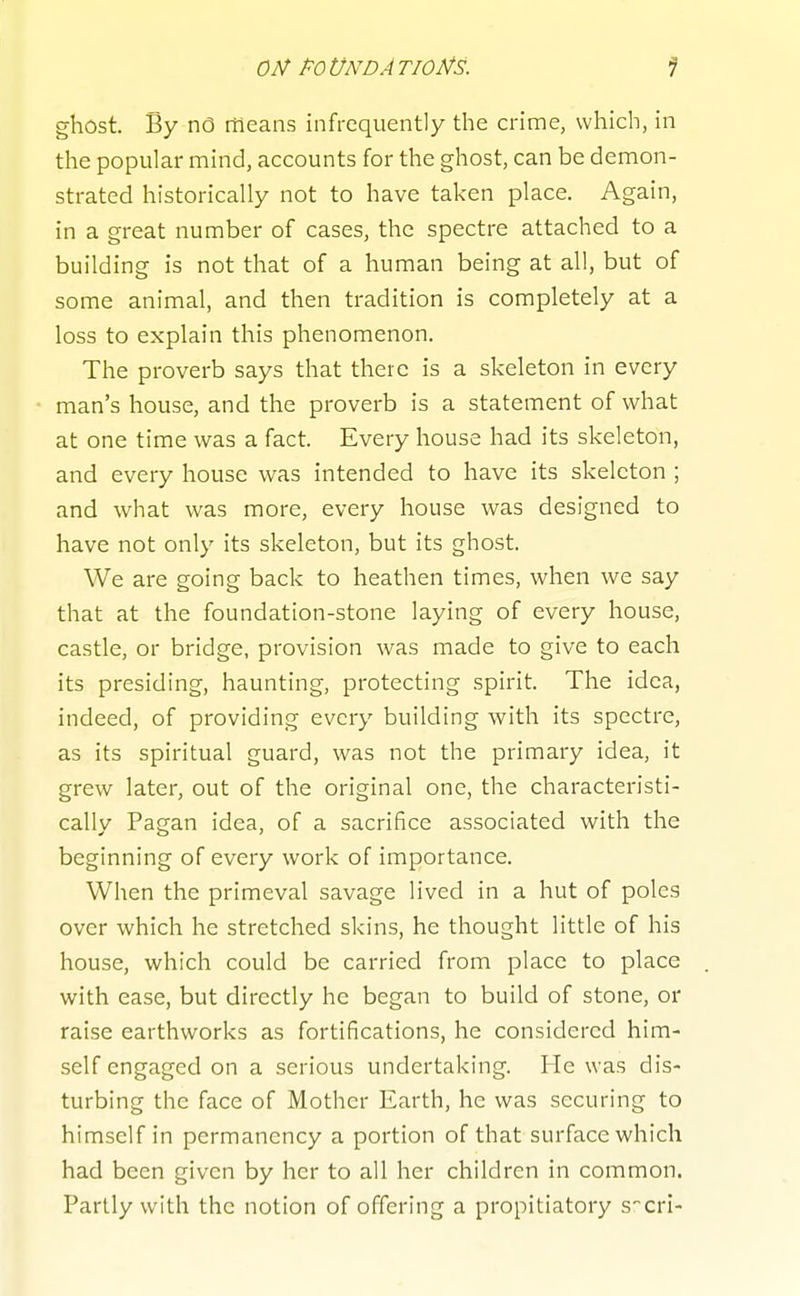 02^ PO tlNDA TIO^S. ghost. By nO ffieans infrequently the crime, which, in tlie popular mind, accounts for the ghost, can be demon- strated historically not to have taken place. Again, in a great number of cases, the spectre attached to a building is not that of a human being at all, but of some animal, and then tradition is completely at a loss to explain this phenomenon. The proverb says that there is a skeleton in every man's house, and the proverb is a statement of what at one time was a fact. Every house had its skeleton, and every house was intended to have its skeleton ; and what was more, every house was designed to have not only its skeleton, but its ghost. We are going back to heathen times, when we say that at the foundation-stone laying of every house, castle, or bridge, provision was made to give to each its presiding, haunting, protecting spirit. The idea, indeed, of providing every building with its spectre, as its spiritual guard, was not the primary idea, it grew later, out of the original one, the characteristi- cally Pagan idea, of a sacrifice associated with the beginning of every work of importance. When the primeval savage lived in a hut of poles over which he stretched skins, he thought little of his house, which could be carried from place to place with ease, but directly he began to build of stone, or raise earthworks as fortifications, he considered him- self engaged on a serious undertaking. He was dis- turbing the face of Mother Earth, he was securing to himself in permanency a portion of that surface which had been given by her to all her children in common. Partly with the notion of offering a propitiatory Scri-