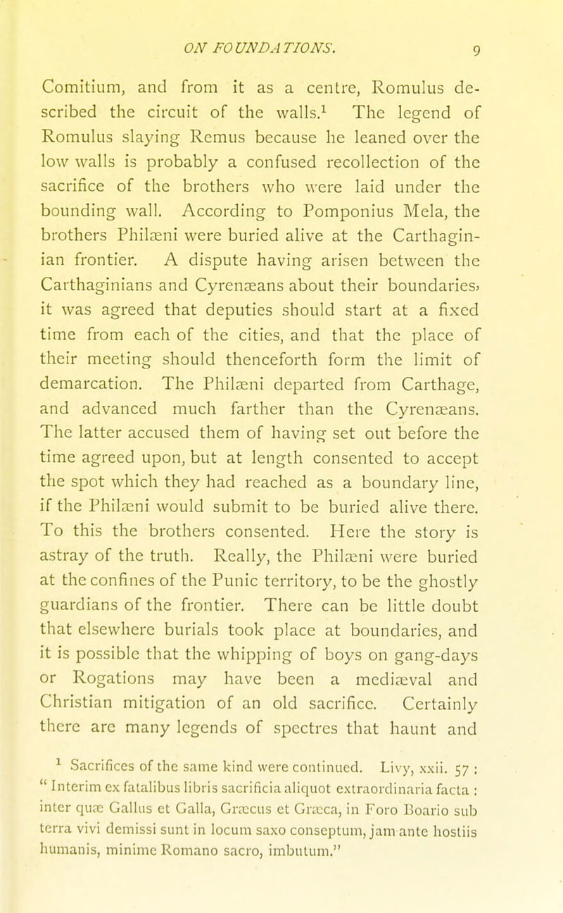 Comitium, and from it as a centre, Romulus de- scribed tlie circuit of the walls.^ The legend of Romukis slaying Remus because he leaned over the low walls is probably a confused recollection of the sacrifice of the brothers who were laid under the bounding wall. According to Pomponius Mela, the brothers Phil^eni were buried alive at the Carthagin- ian frontier. A dispute having arisen between the Carthaginians and Cyrenseans about their boundaries* it was agreed that deputies should start at a fixed time from each of the cities, and that the place of their meeting should thenceforth form the limit of demarcation. The Philasni departed from Carthage, and advanced much farther than the Cyrenseans. The latter accused them of having set out before the time agreed upon, but at length consented to accept the spot which they had reached as a boundary line, if the Philasni would submit to be buried alive there. To this the brothers consented. Here the story is astray of the truth. Really, the Philaeni were buried at the confines of the Punic territory, to be the ghostly guardians of the frontier. There can be little doubt that elsewhere burials took place at boundaries, and it is possible that the whipping of boys on gang-days or Rogations may have been a mediaeval and Christian mitigation of an old sacrifice. Certainly there are many legends of spectres that haunt and Sacrifices of the same kind were continued. Livy, x.xii. 57 ;  Interim ex fatalibus libris sacrificia aliquot extraordinaria facta : inter quee Gallus et Galla, GrJECus et Gricca, in Foro Boario sub terra vivi demissi sunt in locum saxo conseptum, jam ante hostiis humanis, minime Romano sacro, imbutum.
