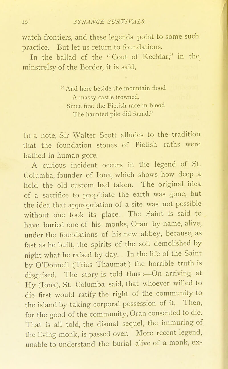 watch frontiers, and these legends point to some such practice. But let us return to foundations. In the ballad of the  Cout of Keeldar, in the minstrelsy of the Border, it is said,  And here beside the mountahi flood A massy castle frowned, Since first the Pictish race in blood The haunted pile did found. In a note, Sir Walter Scott alludes to the tradition that the foundation stones of Pictish raths were bathed in human gore. A curious incident occurs in the legend of St. Columba, founder of lona, which shows how deep a hold the old custom had taken. The original idea of a sacrifice to propitiate the earth was gone, but the idea that appropriation of a site was not possible without one took its place. The Saint is said to have buried one of his monks, Oran by name, alive, under the foundations of his new abbey, because, as fast as he built, the spirits of the soil demolished by night what he raised by day. In the life of the Saint by O'Donnell (Trias Thaumat.) the horrible truth is disguised. The story is told thus :—On arriving at Hy (lona), St. Columba said, that whoever willed to die first would ratify the right of the community to the island by taking corporal possession of it. Then, for the good of the community, Oran consented to die. That is all told, the dismal sequel, the immuring of the living monk, is passed over. More recent legend, unable to understand the burial alive of a monk, ex-