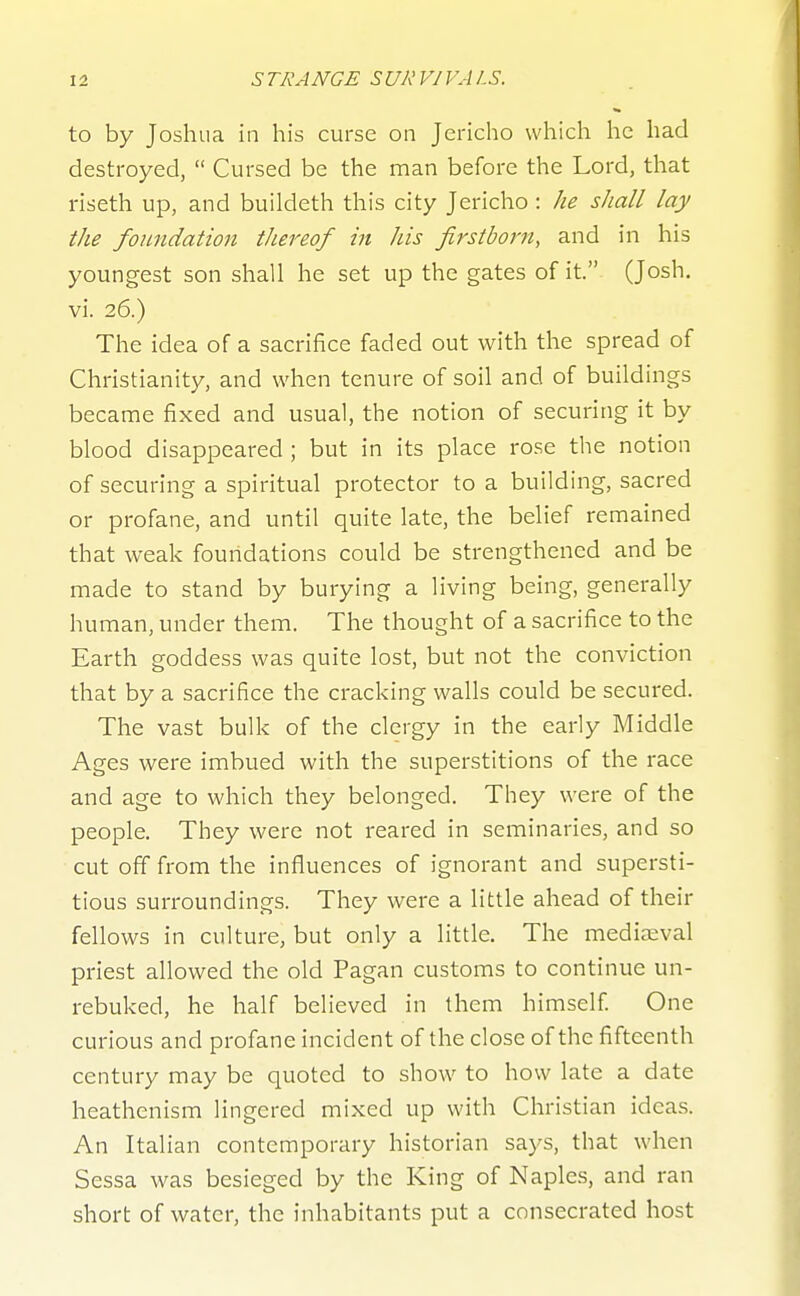 to by Joshua in his curse on Jericho which he had destroyed,  Cursed be the man before the Lord, that riseth up, and buildeth this city Jericho : he shall lay the foundation thereof in Jus firstborn, and in his youngest son shall he set up the gates of it. (Josh, vi. 26.) The idea of a sacrifice faded out with the spread of Christianity, and when tenure of soil and of buildings became fixed and usual, the notion of securing it by blood disappeared ; but in its place rose the notion of securing a spiritual protector to a building, sacred or profane, and until quite late, the belief remained that weak fouridations could be strengthened and be made to stand by burying a living being, generally human, under them. The thought of a sacrifice to the Earth goddess was quite lost, but not the conviction that by a sacrifice the cracking walls could be secured. The vast bulk of the clergy in the early Middle Ages were imbued with the superstitions of the race and age to which they belonged. They were of the people. They were not reared in seminaries, and so cut off from the influences of ignorant and supersti- tious surroundings. They were a little ahead of their fellows in culture, but only a little. The medijEval priest allowed the old Pagan customs to continue un- rebuked, he half believed in them himself One curious and profane incident of the close of the fifteenth century may be quoted to show to how late a date heathenism lingered mixed up with Christian ideas. An Italian contemporary historian says, that when Sessa was besieged by the King of Naples, and ran short of water, the inhabitants put a consecrated host