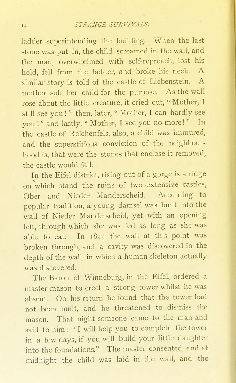 ladder superintending the building. When the last stone was put in, the child screamed in the wall, and the man, overwhelmed with self-reproach, lost his hold, fell from the ladder, and broke his neck. A similar story is told of the castle of Liebenstein. A mother sold her child for the purpose. As the wall rose about the little creature, it cried out,  Mother, I still see you !  then, later,  Mother, I can hardly see you ! and lastly,  Mother, I see you no more! In the castle of Reichenfels, also, a child was immured, and the superstitious conviction of the neighbour- hood is, that were the stones that enclose it removed, the castle would fall. In the Eifel district, rising out of a gorge is a ridge on which stand the ruins of two-extensive castles, Ober and Nieder Manderscheid. According to popular tradition, a young damsel was built into the wall of Nieder Manderscheid, yet with an opening left, through which she was fed as long as she was able to eat. In 1844 the wall at this point was broken through, and a cavity was discovered in the depth of the wall, in which a human skeleton actually was discovered. The Baron of Winncburg, in the Eifel, ordered a master mason to erect a strong tower whilst he was absent. On his return he found that the tower had not been built, and he threatened to dismiss the mason. That night someone came to the man and said to him :  I will help you to complete the tower in a few days, if you will build your little daughter into the foundations. The master consented, and at midnight the child was laid in the wall, and the